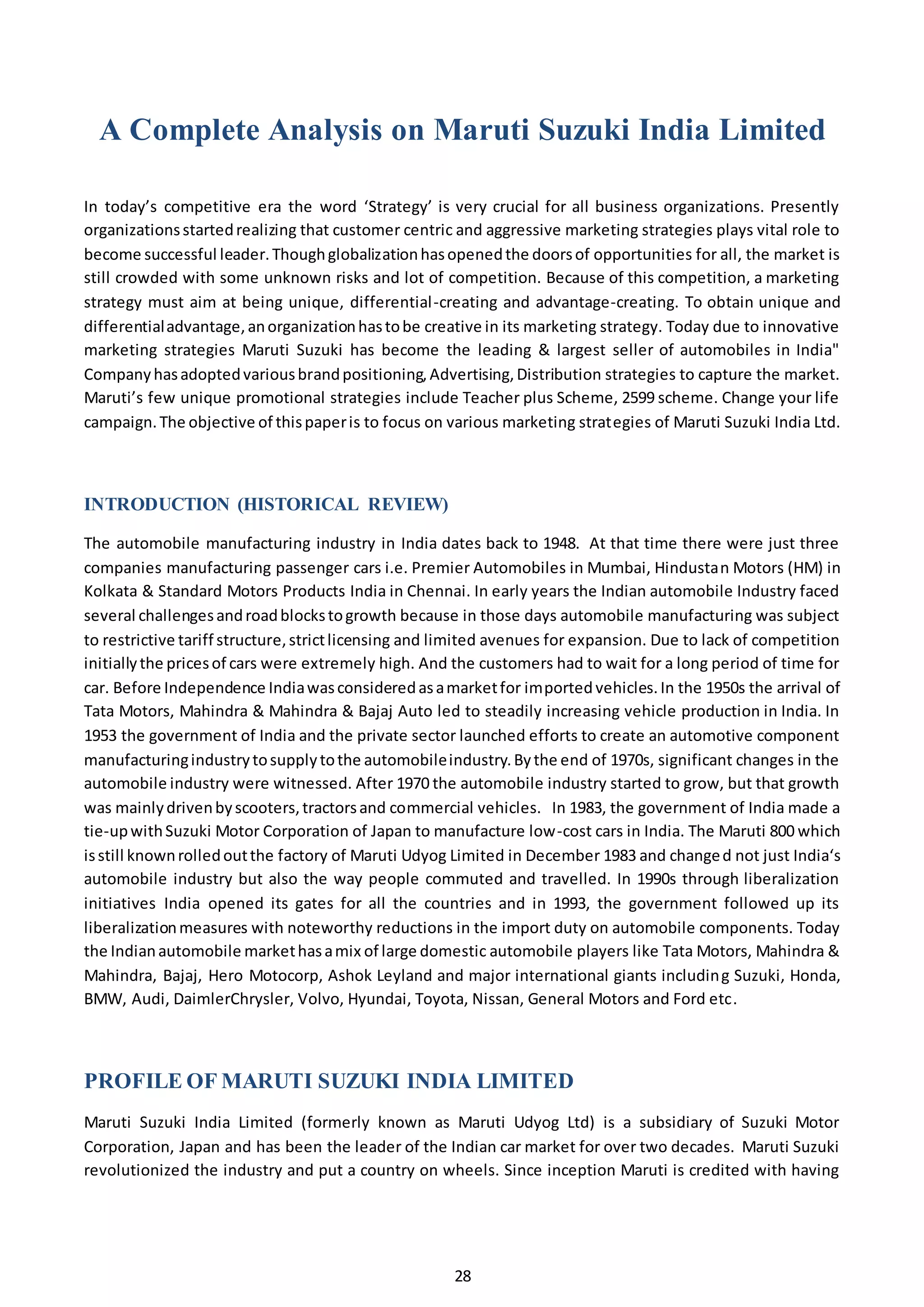 28
A Complete Analysis on Maruti Suzuki India Limited
In today’s competitive era the word ‘Strategy’ is very crucial for all business organizations. Presently
organizationsstartedrealizing that customer centric and aggressive marketing strategies plays vital role to
become successful leader.Thoughglobalizationhasopenedthe doorsof opportunities for all, the market is
still crowded with some unknown risks and lot of competition. Because of this competition, a marketing
strategy must aim at being unique, differential-creating and advantage-creating. To obtain unique and
differentialadvantage,anorganizationhastobe creative in its marketing strategy. Today due to innovative
marketing strategies Maruti Suzuki has become the leading & largest seller of automobiles in India"
Companyhasadoptedvariousbrandpositioning,Advertising,Distribution strategies to capture the market.
Maruti’s few unique promotional strategies include Teacher plus Scheme, 2599 scheme. Change your life
campaign.The objective of thispaperis to focus on various marketing strategies of Maruti Suzuki India Ltd.
INTRODUCTION (HISTORICAL REVIEW)
The automobile manufacturing industry in India dates back to 1948. At that time there were just three
companies manufacturing passenger cars i.e. Premier Automobiles in Mumbai, Hindustan Motors (HM) in
Kolkata & Standard Motors Products India in Chennai. In early years the Indian automobile Industry faced
several challengesandroadblockstogrowth because in those days automobile manufacturing was subject
to restrictive tariff structure,strictlicensing and limited avenues for expansion. Due to lack of competition
initiallythe pricesof cars were extremely high. And the customers had to wait for a long period of time for
car. Before Independence Indiawasconsideredasamarketfor importedvehicles.In the 1950s the arrival of
Tata Motors, Mahindra & Mahindra & Bajaj Auto led to steadily increasing vehicle production in India. In
1953 the government of India and the private sector launched efforts to create an automotive component
manufacturingindustrytosupplytothe automobileindustry.Bythe end of 1970s, significant changes in the
automobile industry were witnessed. After 1970 the automobile industry started to grow, but that growth
was mainlydrivenbyscooters,tractorsand commercial vehicles. In 1983, the government of India made a
tie-upwithSuzuki Motor Corporation of Japan to manufacture low-cost cars in India. The Maruti 800 which
isstill knownrolledoutthe factory of Maruti Udyog Limited in December 1983 and changed not just India‘s
automobile industry but also the way people commuted and travelled. In 1990s through liberalization
initiatives India opened its gates for all the countries and in 1993, the government followed up its
liberalizationmeasures with noteworthy reductions in the import duty on automobile components. Today
the Indianautomobile markethasamix of large domestic automobile players like Tata Motors, Mahindra &
Mahindra, Bajaj, Hero Motocorp, Ashok Leyland and major international giants including Suzuki, Honda,
BMW, Audi, DaimlerChrysler, Volvo, Hyundai, Toyota, Nissan, General Motors and Ford etc.
PROFILE OF MARUTI SUZUKI INDIA LIMITED
Maruti Suzuki India Limited (formerly known as Maruti Udyog Ltd) is a subsidiary of Suzuki Motor
Corporation, Japan and has been the leader of the Indian car market for over two decades. Maruti Suzuki
revolutionized the industry and put a country on wheels. Since inception Maruti is credited with having
 