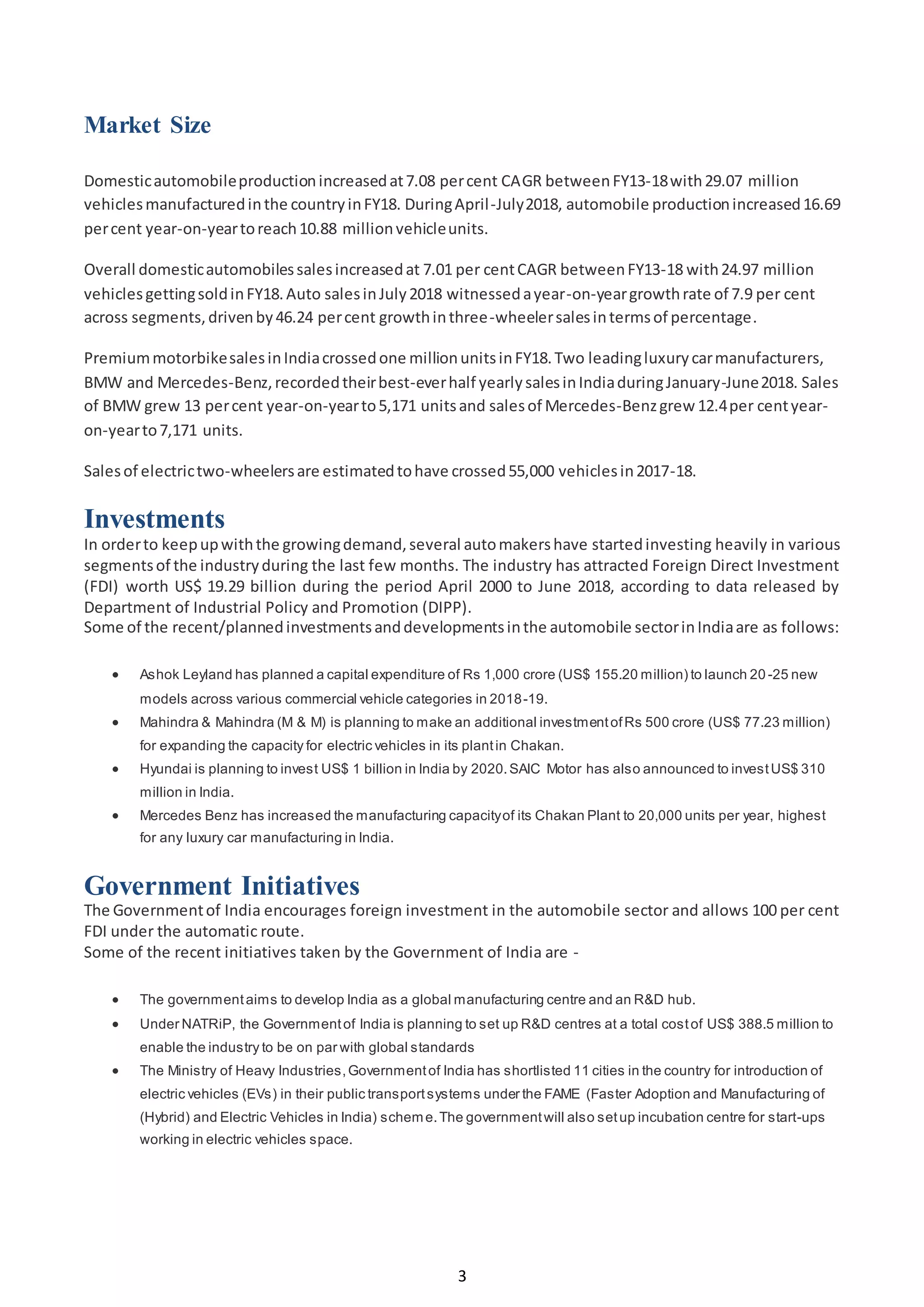 3
Market Size
Domesticautomobileproductionincreasedat7.08 percent CAGR betweenFY13-18with29.07 million
vehiclesmanufacturedinthe countryinFY18. DuringApril-July2018, automobile productionincreased16.69
percent year-on-yeartoreach10.88 millionvehicleunits.
Overall domesticautomobilessalesincreasedat 7.01 per centCAGR betweenFY13-18 with24.97 million
vehiclesgettingsoldinFY18.Auto salesinJuly2018 witnessedayear-on-yeargrowthrate of 7.9 per cent
across segments,drivenby46.24 percent growthinthree-wheelersalesintermsof percentage.
PremiummotorbikesalesinIndiacrossedone millionunitsinFY18.Two leadingluxurycarmanufacturers,
BMW and Mercedes-Benz,recordedtheirbest-everhalf yearlysalesinIndiaduringJanuary-June2018. Sales
of BMW grew 13 percent year-on-yearto5,171 unitsand salesof Mercedes-Benzgrew 12.4per centyear-
on-yearto7,171 units.
Salesof electrictwo-wheelersare estimatedtohave crossed55,000 vehiclesin2017-18.
Investments
In orderto keepupwiththe growingdemand,several automakershave startedinvesting heavily in various
segmentsof the industryduring the last few months. The industry has attracted Foreign Direct Investment
(FDI) worth US$ 19.29 billion during the period April 2000 to June 2018, according to data released by
Department of Industrial Policy and Promotion (DIPP).
Some of the recent/plannedinvestmentsanddevelopmentsinthe automobile sectorinIndiaare as follows:
 Ashok Leyland has planned a capital expenditure of Rs 1,000 crore (US$ 155.20 million) to launch 20 -25 new
models across various commercial vehicle categories in 2018-19.
 Mahindra & Mahindra (M & M) is planning to make an additional investmentofRs 500 crore (US$ 77.23 million)
for expanding the capacity for electric vehicles in its plantin Chakan.
 Hyundai is planning to invest US$ 1 billion in India by 2020.SAIC Motor has also announced to investUS$ 310
million in India.
 Mercedes Benz has increased the manufacturing capacityof its Chakan Plant to 20,000 units per year, highest
for any luxury car manufacturing in India.
Government Initiatives
The Governmentof India encourages foreign investment in the automobile sector and allows 100 per cent
FDI under the automatic route.
Some of the recent initiatives taken by the Government of India are -
 The governmentaims to develop India as a global manufacturing centre and an R&D hub.
 Under NATRiP, the Governmentof India is planning to set up R&D centres at a total costof US$ 388.5 million to
enable the industry to be on par with global standards
 The Ministry of Heavy Industries,Governmentof India has shortlisted 11 cities in the country for introduction of
electric vehicles (EVs) in their public transportsystems under the FAME (Faster Adoption and Manufacturing of
(Hybrid) and Electric Vehicles in India) scheme.The governmentwill also setup incubation centre for start-ups
working in electric vehicles space.
 