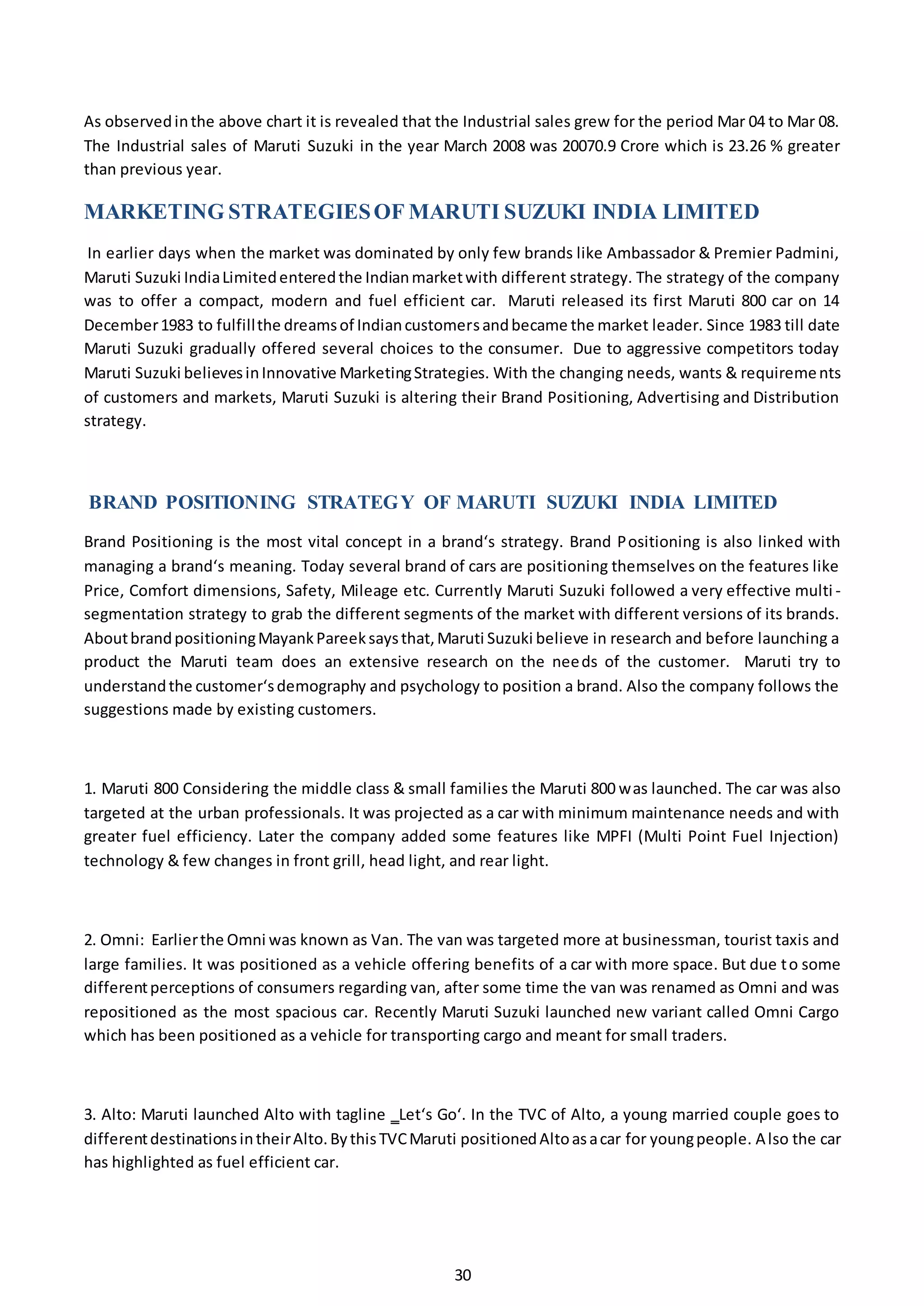 30
As observedinthe above chart it is revealed that the Industrial sales grew for the period Mar 04 to Mar 08.
The Industrial sales of Maruti Suzuki in the year March 2008 was 20070.9 Crore which is 23.26 % greater
than previous year.
MARKETING STRATEGIESOF MARUTI SUZUKI INDIA LIMITED
In earlier days when the market was dominated by only few brands like Ambassador & Premier Padmini,
Maruti Suzuki IndiaLimitedenteredthe Indianmarketwith different strategy. The strategy of the company
was to offer a compact, modern and fuel efficient car. Maruti released its first Maruti 800 car on 14
December1983 to fulfillthe dreamsof Indiancustomersandbecame the market leader. Since 1983 till date
Maruti Suzuki gradually offered several choices to the consumer. Due to aggressive competitors today
Maruti Suzuki believesinInnovative MarketingStrategies. With the changing needs, wants & requirements
of customers and markets, Maruti Suzuki is altering their Brand Positioning, Advertising and Distribution
strategy.
BRAND POSITIONING STRATEGY OF MARUTI SUZUKI INDIA LIMITED
Brand Positioning is the most vital concept in a brand‘s strategy. Brand Positioning is also linked with
managing a brand‘s meaning. Today several brand of cars are positioning themselves on the features like
Price, Comfort dimensions, Safety, Mileage etc. Currently Maruti Suzuki followed a very effective multi -
segmentation strategy to grab the different segments of the market with different versions of its brands.
AboutbrandpositioningMayankPareeksaysthat,Maruti Suzuki believe in research and before launching a
product the Maruti team does an extensive research on the needs of the customer. Maruti try to
understandthe customer‘sdemography and psychology to position a brand. Also the company follows the
suggestions made by existing customers.
1. Maruti 800 Considering the middle class & small families the Maruti 800 was launched. The car was also
targeted at the urban professionals. It was projected as a car with minimum maintenance needs and with
greater fuel efficiency. Later the company added some features like MPFI (Multi Point Fuel Injection)
technology & few changes in front grill, head light, and rear light.
2. Omni: Earlierthe Omni was known as Van. The van was targeted more at businessman, tourist taxis and
large families. It was positioned as a vehicle offering benefits of a car with more space. But due to some
differentperceptions of consumers regarding van, after some time the van was renamed as Omni and was
repositioned as the most spacious car. Recently Maruti Suzuki launched new variant called Omni Cargo
which has been positioned as a vehicle for transporting cargo and meant for small traders.
3. Alto: Maruti launched Alto with tagline ‗Let‘s Go‘. In the TVC of Alto, a young married couple goes to
differentdestinationsintheirAlto.BythisTVCMaruti positionedAltoasacar for youngpeople. Also the car
has highlighted as fuel efficient car.
 