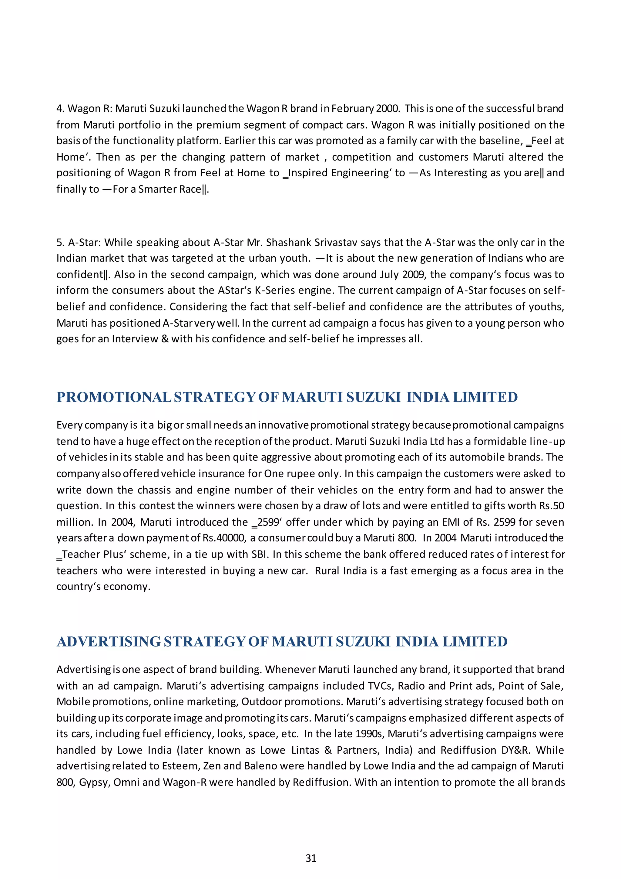 31
4. Wagon R: Maruti Suzuki launchedthe WagonR brand inFebruary2000. Thisisone of the successful brand
from Maruti portfolio in the premium segment of compact cars. Wagon R was initially positioned on the
basisof the functionality platform. Earlier this car was promoted as a family car with the baseline, ‗Feel at
Home‘. Then as per the changing pattern of market , competition and customers Maruti altered the
positioning of Wagon R from Feel at Home to ‗Inspired Engineering‘ to ―As Interesting as you are‖ and
finally to ―For a Smarter Race‖.
5. A-Star: While speaking about A-Star Mr. Shashank Srivastav says that the A-Star was the only car in the
Indian market that was targeted at the urban youth. ―It is about the new generation of Indians who are
confident‖. Also in the second campaign, which was done around July 2009, the company‘s focus was to
inform the consumers about the AStar‘s K-Series engine. The current campaign of A-Star focuses on self-
belief and confidence. Considering the fact that self-belief and confidence are the attributes of youths,
Maruti has positionedA-Starverywell.Inthe current ad campaign a focus has given to a young person who
goes for an Interview & with his confidence and self-belief he impresses all.
PROMOTIONALSTRATEGYOF MARUTI SUZUKI INDIA LIMITED
Everycompanyis ita bigor small needsaninnovativepromotional strategybecausepromotional campaigns
tendto have a huge effectonthe receptionof the product. Maruti Suzuki India Ltd has a formidable line-up
of vehiclesinits stable and has been quite aggressive about promoting each of its automobile brands. The
companyalsoofferedvehicle insurance for One rupee only. In this campaign the customers were asked to
write down the chassis and engine number of their vehicles on the entry form and had to answer the
question. In this contest the winners were chosen by a draw of lots and were entitled to gifts worth Rs.50
million. In 2004, Maruti introduced the ‗2599‘ offer under which by paying an EMI of Rs. 2599 for seven
yearsaftera downpaymentof Rs.40000, a consumercouldbuy a Maruti 800. In 2004 Maruti introducedthe
‗Teacher Plus‘ scheme, in a tie up with SBI. In this scheme the bank offered reduced rates of interest for
teachers who were interested in buying a new car. Rural India is a fast emerging as a focus area in the
country‘s economy.
ADVERTISING STRATEGYOF MARUTI SUZUKI INDIA LIMITED
Advertisingisone aspect of brand building. Whenever Maruti launched any brand, it supported that brand
with an ad campaign. Maruti‘s advertising campaigns included TVCs, Radio and Print ads, Point of Sale,
Mobile promotions,online marketing, Outdoor promotions. Maruti‘s advertising strategy focused both on
buildingupitscorporate image andpromotingitscars. Maruti‘scampaigns emphasized different aspects of
its cars, including fuel efficiency, looks, space, etc. In the late 1990s, Maruti‘s advertising campaigns were
handled by Lowe India (later known as Lowe Lintas & Partners, India) and Rediffusion DY&R. While
advertisingrelated to Esteem, Zen and Baleno were handled by Lowe India and the ad campaign of Maruti
800, Gypsy, Omni and Wagon-R were handled by Rediffusion. With an intention to promote the all brands
 
