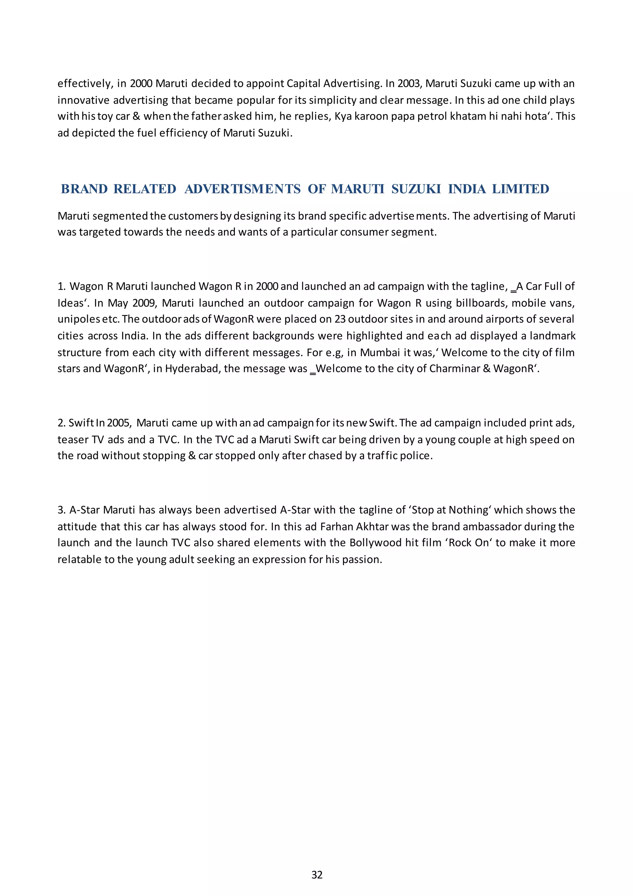 32
effectively, in 2000 Maruti decided to appoint Capital Advertising. In 2003, Maruti Suzuki came up with an
innovative advertising that became popular for its simplicity and clear message. In this ad one child plays
withhistoy car & whenthe fatherasked him, he replies, Kya karoon papa petrol khatam hi nahi hota‘. This
ad depicted the fuel efficiency of Maruti Suzuki.
BRAND RELATED ADVERTISMENTS OF MARUTI SUZUKI INDIA LIMITED
Maruti segmentedthe customersbydesigning its brand specific advertisements. The advertising of Maruti
was targeted towards the needs and wants of a particular consumer segment.
1. Wagon R Maruti launched Wagon R in 2000 and launched an ad campaign with the tagline, ‗A Car Full of
Ideas‘. In May 2009, Maruti launched an outdoor campaign for Wagon R using billboards, mobile vans,
unipolesetc.The outdooradsof WagonR were placed on 23 outdoor sites in and around airports of several
cities across India. In the ads different backgrounds were highlighted and each ad displayed a landmark
structure from each city with different messages. For e.g, in Mumbai it was,‘ Welcome to the city of film
stars and WagonR‘, in Hyderabad, the message was ‗Welcome to the city of Charminar & WagonR‘.
2. SwiftIn2005, Maruti came up withanad campaignfor itsnew Swift.The ad campaign included print ads,
teaser TV ads and a TVC. In the TVC ad a Maruti Swift car being driven by a young couple at high speed on
the road without stopping & car stopped only after chased by a traffic police.
3. A-Star Maruti has always been advertised A-Star with the tagline of ‘Stop at Nothing‘ which shows the
attitude that this car has always stood for. In this ad Farhan Akhtar was the brand ambassador during the
launch and the launch TVC also shared elements with the Bollywood hit film ‘Rock On‘ to make it more
relatable to the young adult seeking an expression for his passion.
 