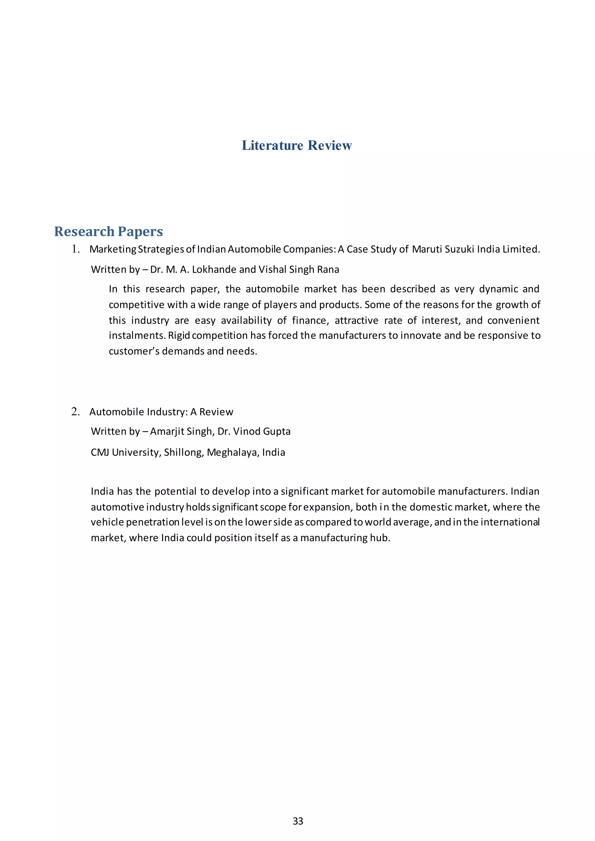 33
Literature Review
Research Papers
1. MarketingStrategiesof IndianAutomobile Companies:A Case Study of Maruti Suzuki India Limited.
Written by – Dr. M. A. Lokhande and Vishal Singh Rana
In this research paper, the automobile market has been described as very dynamic and
competitive with a wide range of players and products. Some of the reasons for the growth of
this industry are easy availability of finance, attractive rate of interest, and convenient
instalments.Rigidcompetition has forced the manufacturers to innovate and be responsive to
customer’s demands and needs.
2. Automobile Industry: A Review
Written by – Amarjit Singh, Dr. Vinod Gupta
CMJ University, Shillong, Meghalaya, India
India has the potential to develop into a significant market for automobile manufacturers. Indian
automotive industryholdssignificantscope forexpansion, both in the domestic market, where the
vehicle penetrationlevel isonthe lowerside ascomparedtoworldaverage,andinthe international
market, where India could position itself as a manufacturing hub.
 