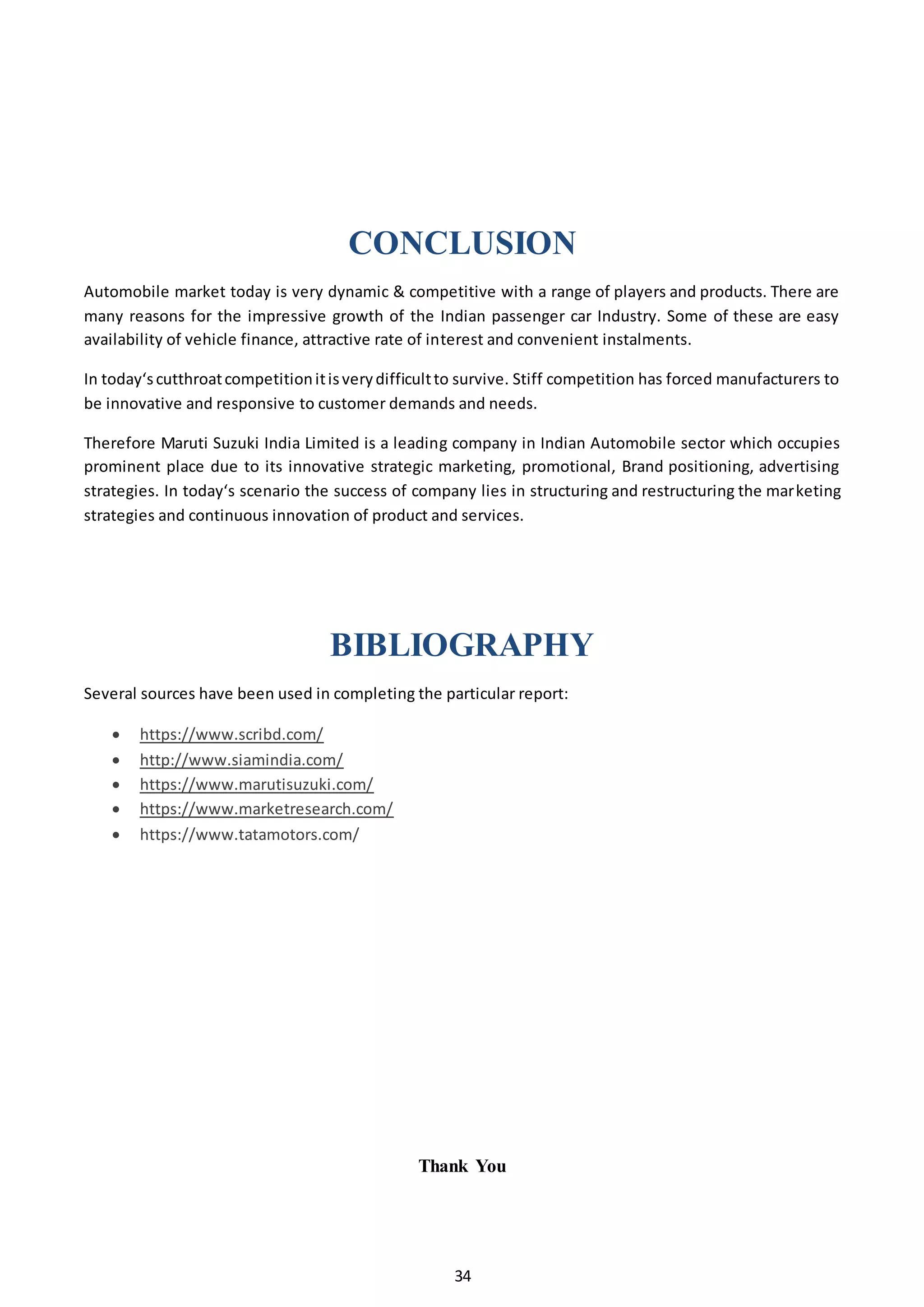 34
CONCLUSION
Automobile market today is very dynamic & competitive with a range of players and products. There are
many reasons for the impressive growth of the Indian passenger car Industry. Some of these are easy
availability of vehicle finance, attractive rate of interest and convenient instalments.
In today‘scutthroatcompetitionitisverydifficultto survive. Stiff competition has forced manufacturers to
be innovative and responsive to customer demands and needs.
Therefore Maruti Suzuki India Limited is a leading company in Indian Automobile sector which occupies
prominent place due to its innovative strategic marketing, promotional, Brand positioning, advertising
strategies. In today‘s scenario the success of company lies in structuring and restructuring the marketing
strategies and continuous innovation of product and services.
BIBLIOGRAPHY
Several sources have been used in completing the particular report:
 https://www.scribd.com/
 http://www.siamindia.com/
 https://www.marutisuzuki.com/
 https://www.marketresearch.com/
 https://www.tatamotors.com/
Thank You
 