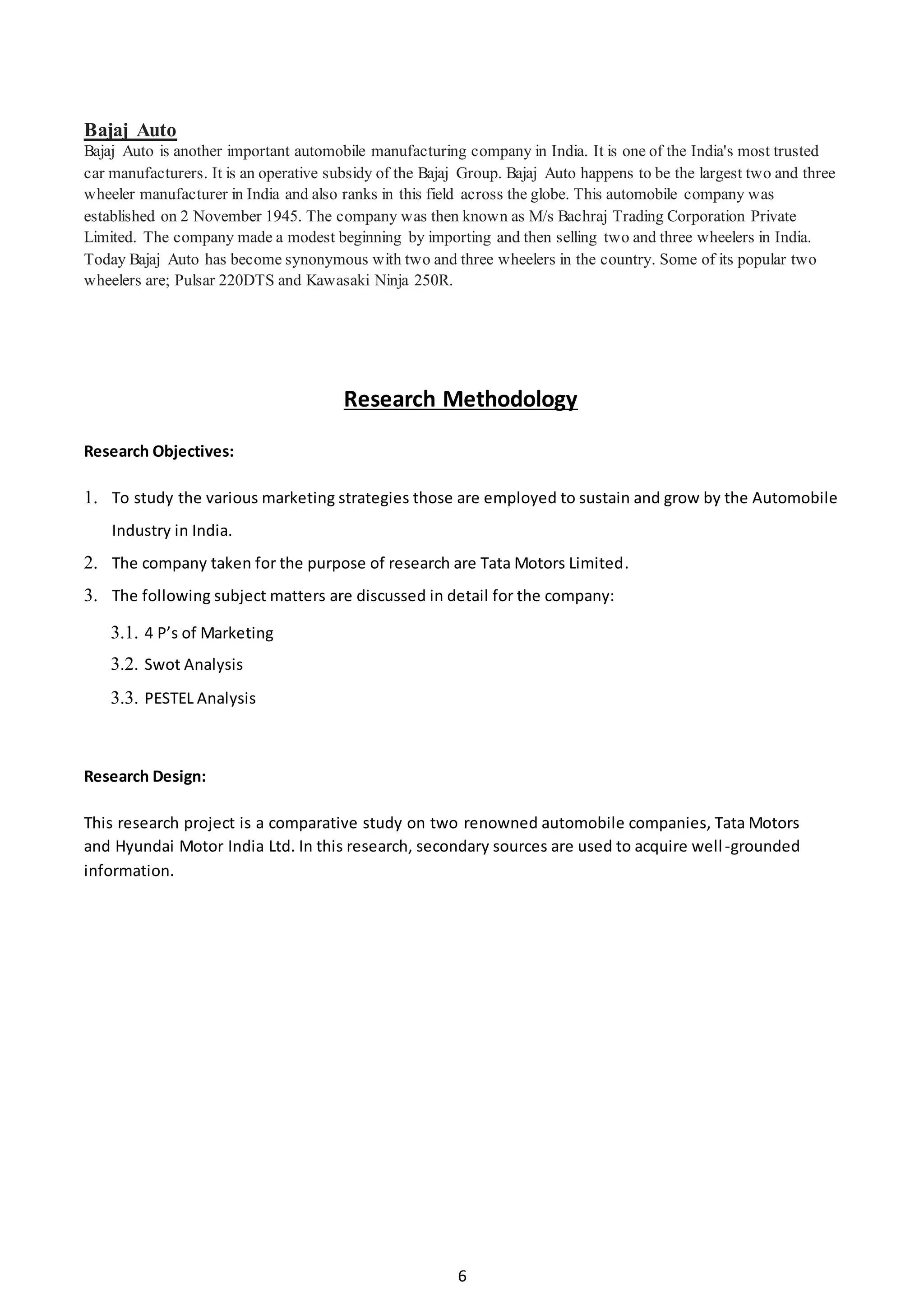 6
Bajaj Auto
Bajaj Auto is another important automobile manufacturing company in India. It is one of the India's most trusted
car manufacturers. It is an operative subsidy of the Bajaj Group. Bajaj Auto happens to be the largest two and three
wheeler manufacturer in India and also ranks in this field across the globe. This automobile company was
established on 2 November 1945. The company was then known as M/s Bachraj Trading Corporation Private
Limited. The company made a modest beginning by importing and then selling two and three wheelers in India.
Today Bajaj Auto has become synonymous with two and three wheelers in the country. Some of its popular two
wheelers are; Pulsar 220DTS and Kawasaki Ninja 250R.
Research Methodology
Research Objectives:
1. To study the various marketing strategies those are employed to sustain and grow by the Automobile
Industry in India.
2. The company taken for the purpose of research are Tata Motors Limited.
3. The following subject matters are discussed in detail for the company:
3.1. 4 P’s of Marketing
3.2. Swot Analysis
3.3. PESTEL Analysis
Research Design:
This research project is a comparative study on two renowned automobile companies, Tata Motors
and Hyundai Motor India Ltd. In this research, secondary sources are used to acquire well-grounded
information.
 