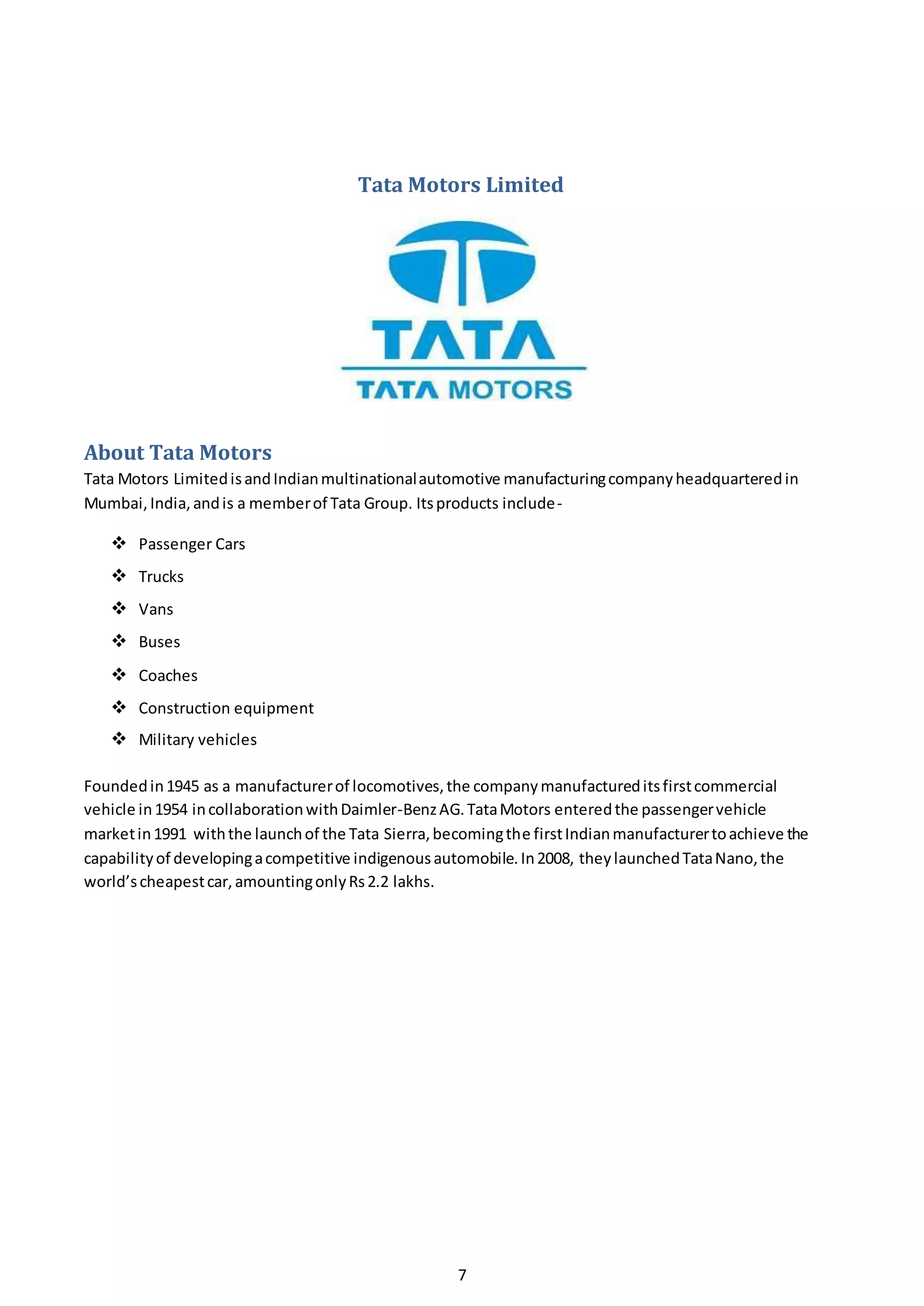 7
Tata Motors Limited
About Tata Motors
Tata Motors LimitedisandIndianmultinationalautomotive manufacturingcompanyheadquarteredin
Mumbai,India,andis a memberof Tata Group. Itsproducts include-
 Passenger Cars
 Trucks
 Vans
 Buses
 Coaches
 Construction equipment
 Military vehicles
Foundedin1945 as a manufacturerof locomotives,the companymanufactureditsfirstcommercial
vehicle in1954 incollaborationwithDaimler-BenzAG.TataMotors enteredthe passengervehicle
marketin1991 withthe launchof the Tata Sierra,becomingthe firstIndianmanufacturertoachieve the
capabilityof developingacompetitive indigenousautomobile.In2008, theylaunchedTataNano,the
world’scheapestcar,amountingonlyRs2.2 lakhs.
 