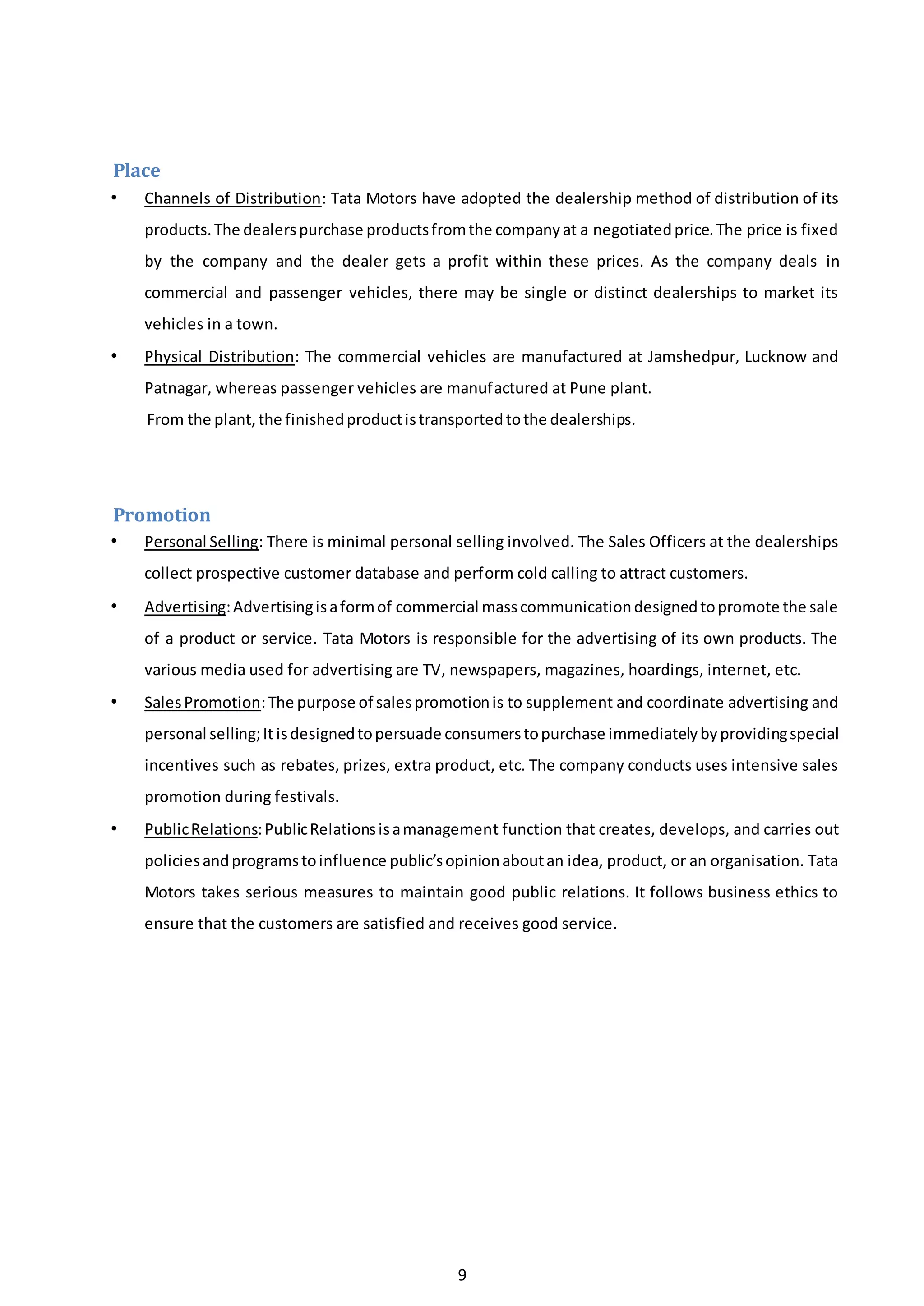9
Place
• Channels of Distribution: Tata Motors have adopted the dealership method of distribution of its
products.The dealerspurchase productsfromthe companyat a negotiatedprice.The price is fixed
by the company and the dealer gets a profit within these prices. As the company deals in
commercial and passenger vehicles, there may be single or distinct dealerships to market its
vehicles in a town.
• Physical Distribution: The commercial vehicles are manufactured at Jamshedpur, Lucknow and
Patnagar, whereas passenger vehicles are manufactured at Pune plant.
From the plant,the finishedproductistransportedtothe dealerships.
Promotion
• Personal Selling: There is minimal personal selling involved. The Sales Officers at the dealerships
collect prospective customer database and perform cold calling to attract customers.
• Advertising:Advertisingisaformof commercial masscommunicationdesignedtopromote the sale
of a product or service. Tata Motors is responsible for the advertising of its own products. The
various media used for advertising are TV, newspapers, magazines, hoardings, internet, etc.
• SalesPromotion:The purpose of salespromotionis to supplement and coordinate advertising and
personal selling;It isdesignedtopersuade consumerstopurchase immediatelybyprovidingspecial
incentives such as rebates, prizes, extra product, etc. The company conducts uses intensive sales
promotion during festivals.
• PublicRelations:PublicRelationsisamanagement function that creates, develops, and carries out
policiesandprogramstoinfluence public’sopinionaboutan idea, product, or an organisation. Tata
Motors takes serious measures to maintain good public relations. It follows business ethics to
ensure that the customers are satisfied and receives good service.
 