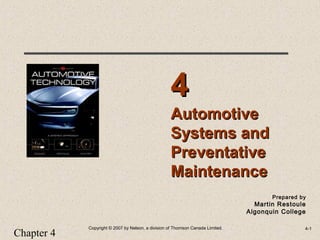 Chapter 4
Copyright © 2007 by Nelson, a division of Thomson Canada Limited. 4-1
Prepared by
Martin Restoule
Algonquin College
AutomotiveAutomotive
Systems andSystems and
PreventativePreventative
MaintenanceMaintenance
44
 