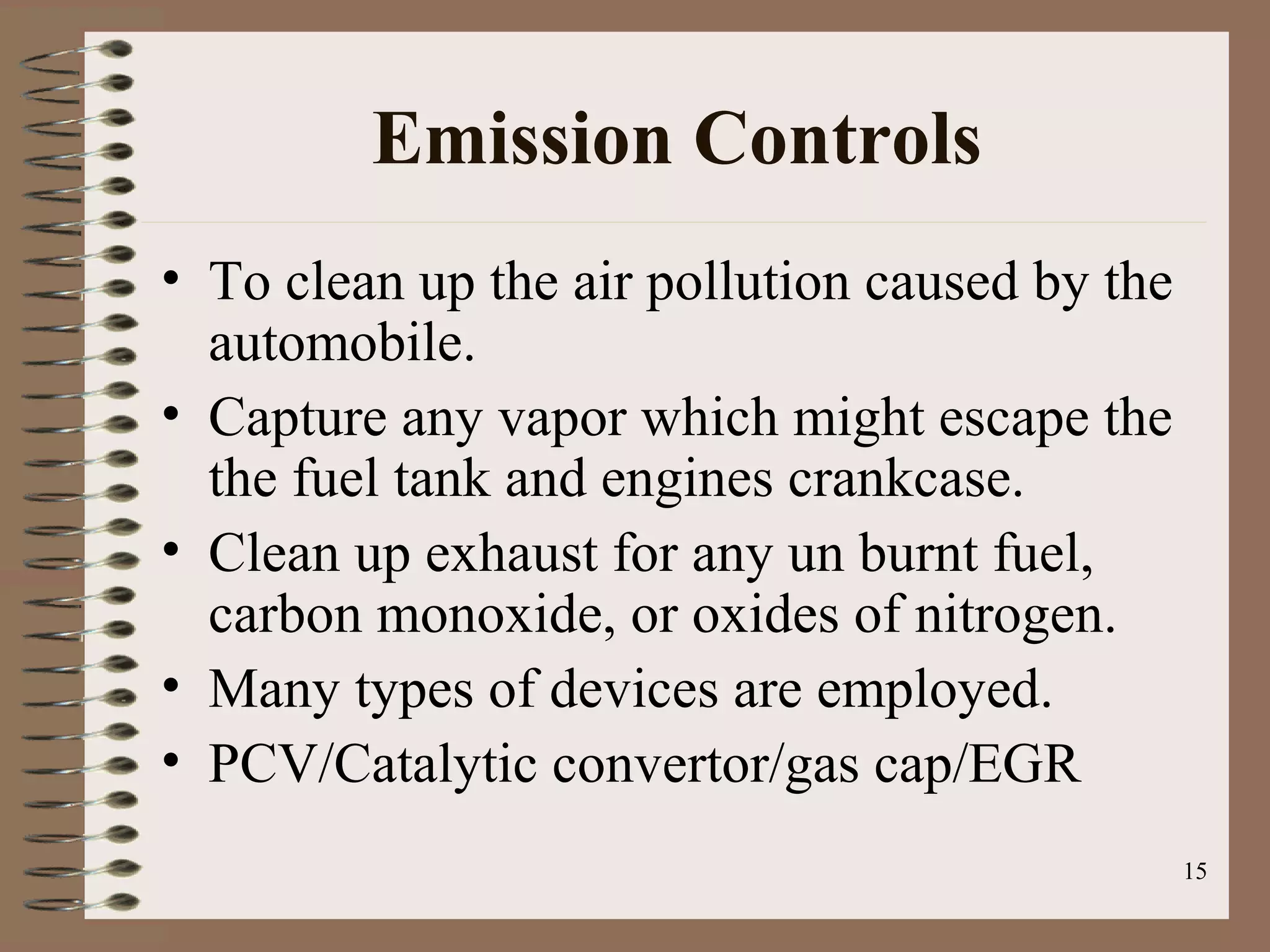 15
Emission Controls
• To clean up the air pollution caused by the
automobile.
• Capture any vapor which might escape the
the fuel tank and engines crankcase.
• Clean up exhaust for any un burnt fuel,
carbon monoxide, or oxides of nitrogen.
• Many types of devices are employed.
• PCV/Catalytic convertor/gas cap/EGR
 