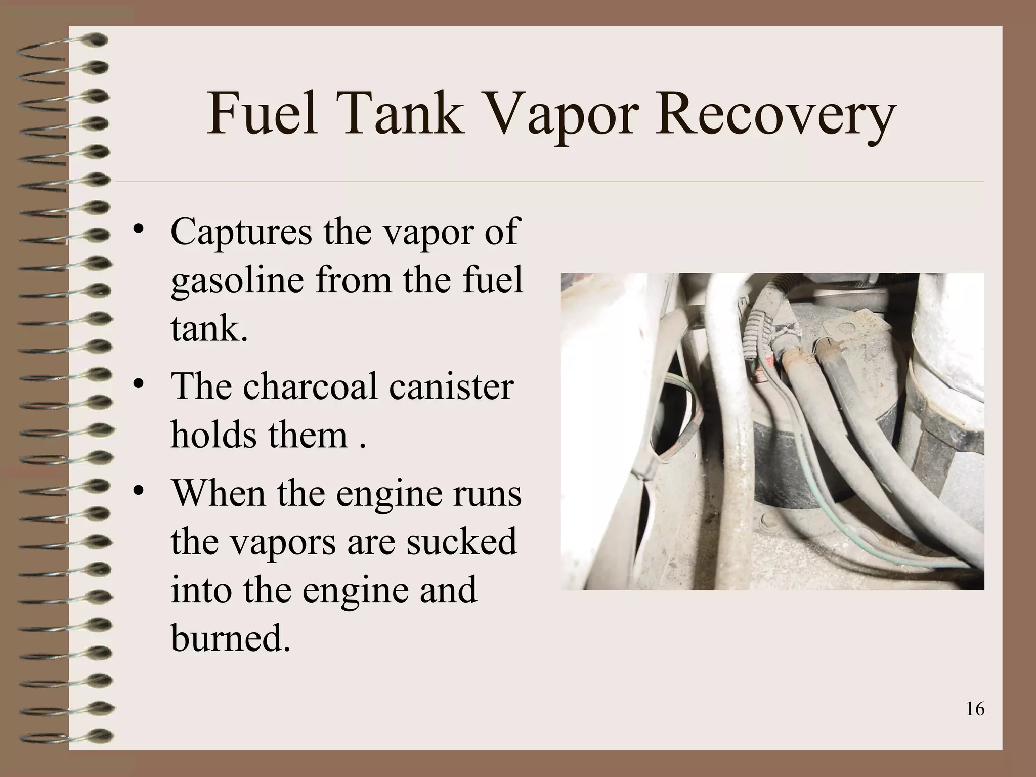 16
Fuel Tank Vapor Recovery
• Captures the vapor of
gasoline from the fuel
tank.
• The charcoal canister
holds them .
• When the engine runs
the vapors are sucked
into the engine and
burned.
 