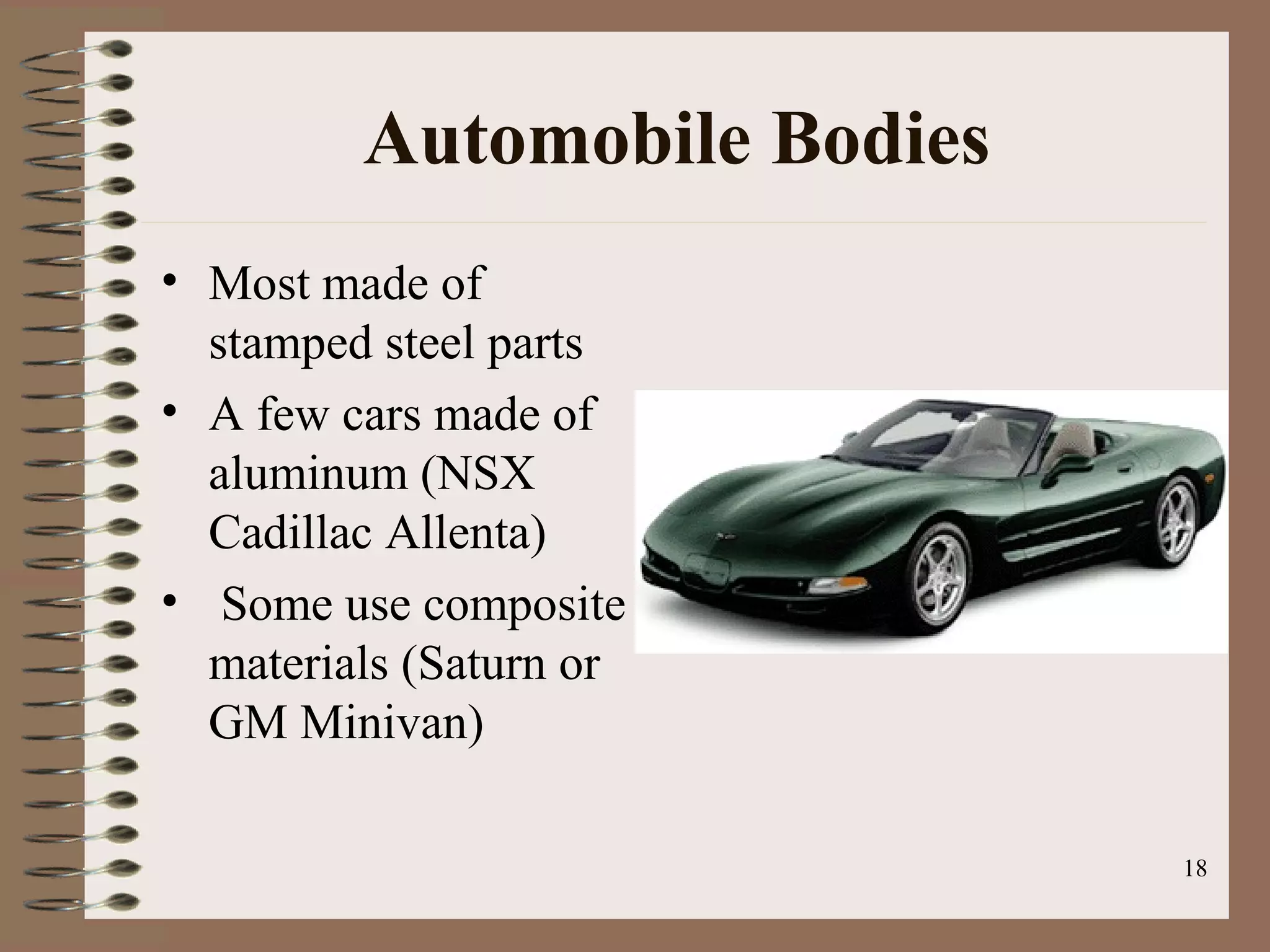 18
Automobile Bodies
• Most made of
stamped steel parts
• A few cars made of
aluminum (NSX
Cadillac Allenta)
• Some use composite
materials (Saturn or
GM Minivan)
 