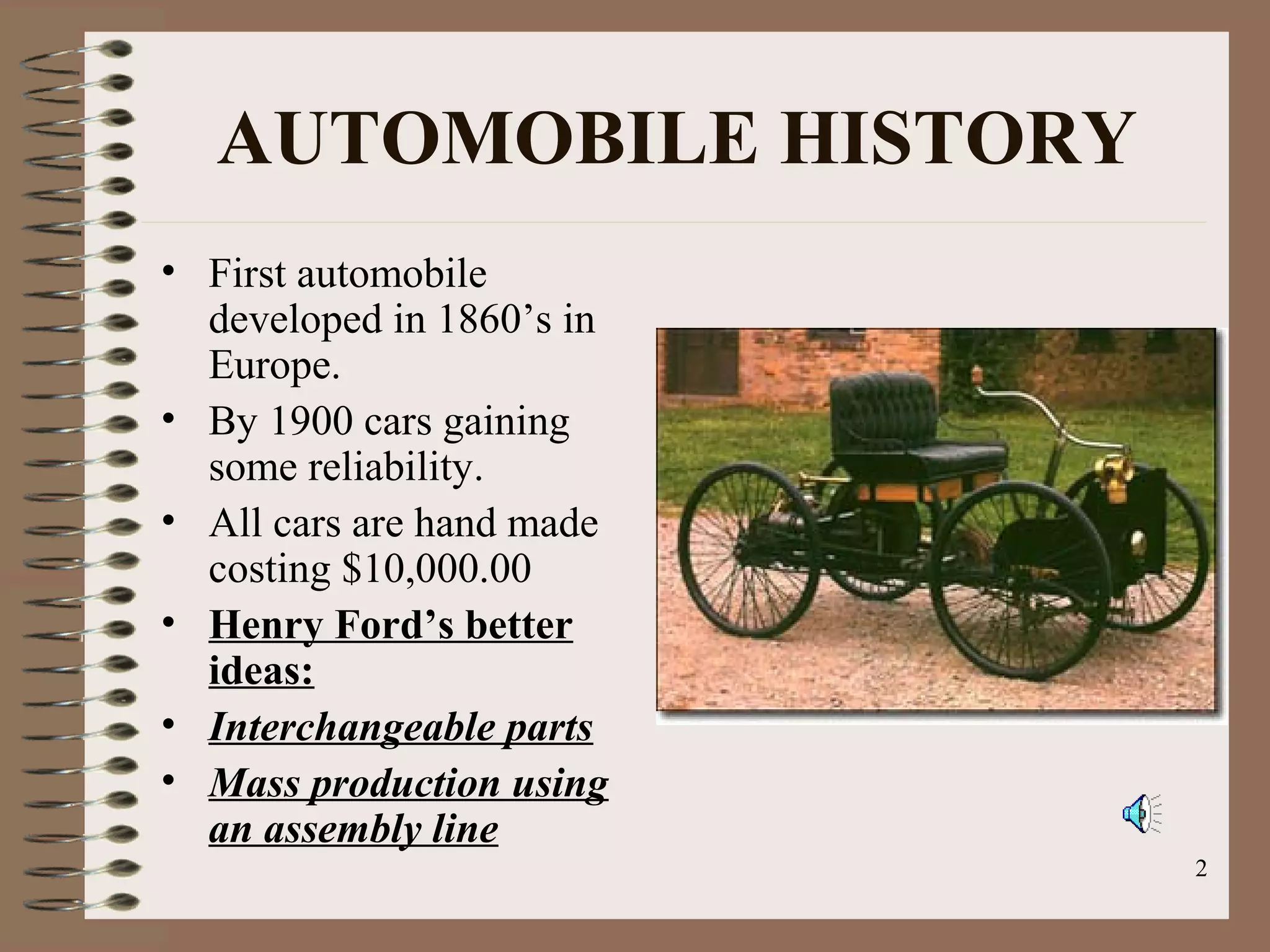 2
AUTOMOBILE HISTORY
• First automobile
developed in 1860’s in
Europe.
• By 1900 cars gaining
some reliability.
• All cars are hand made
costing $10,000.00
• Henry Ford’s better
ideas:
• Interchangeable parts
• Mass production using
an assembly line
 