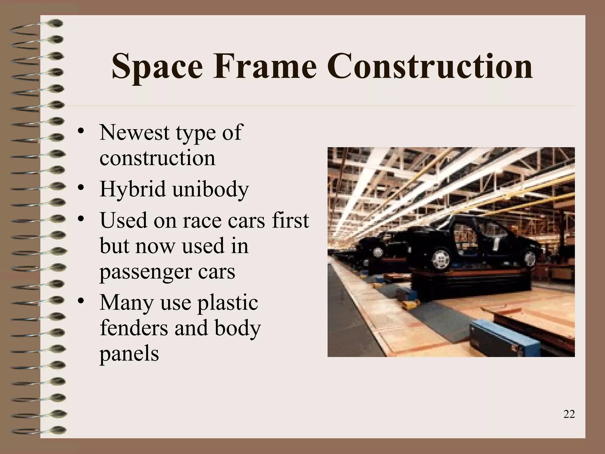 22
Space Frame Construction
• Newest type of
construction
• Hybrid unibody
• Used on race cars first
but now used in
passenger cars
• Many use plastic
fenders and body
panels
 