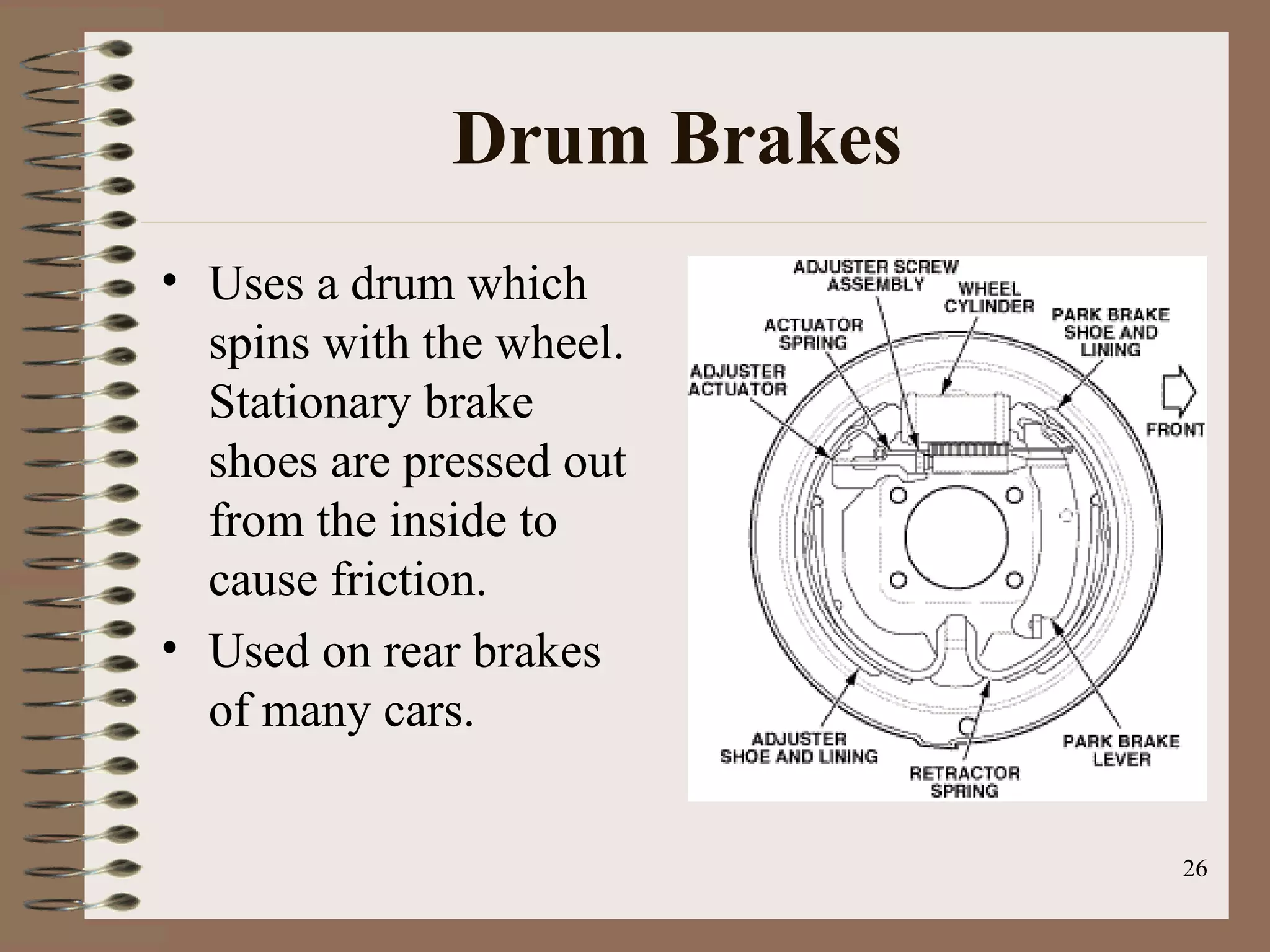 26
Drum Brakes
• Uses a drum which
spins with the wheel.
Stationary brake
shoes are pressed out
from the inside to
cause friction.
• Used on rear brakes
of many cars.
 