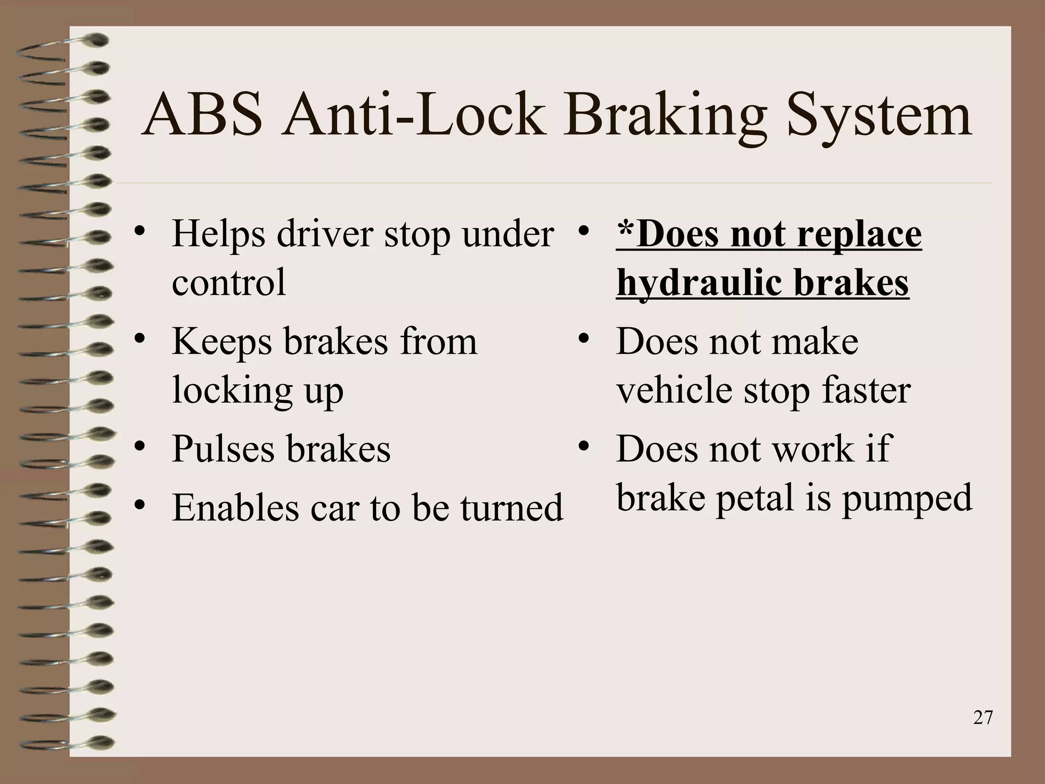 27
ABS Anti-Lock Braking System
• Helps driver stop under
control
• Keeps brakes from
locking up
• Pulses brakes
• Enables car to be turned
• *Does not replace
hydraulic brakes
• Does not make
vehicle stop faster
• Does not work if
brake petal is pumped
 