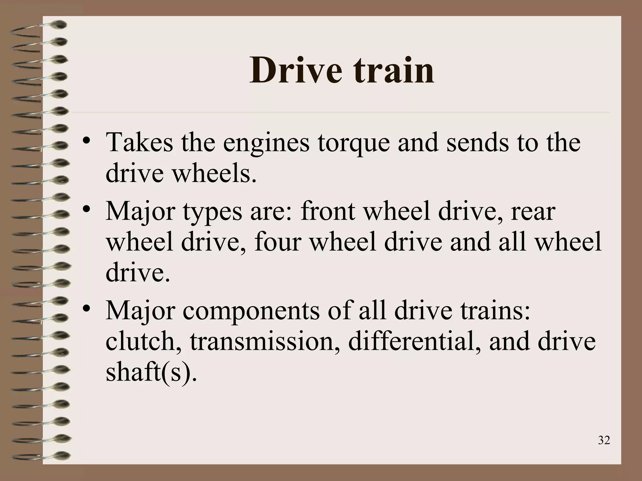 32
Drive train
• Takes the engines torque and sends to the
drive wheels.
• Major types are: front wheel drive, rear
wheel drive, four wheel drive and all wheel
drive.
• Major components of all drive trains:
clutch, transmission, differential, and drive
shaft(s).
 