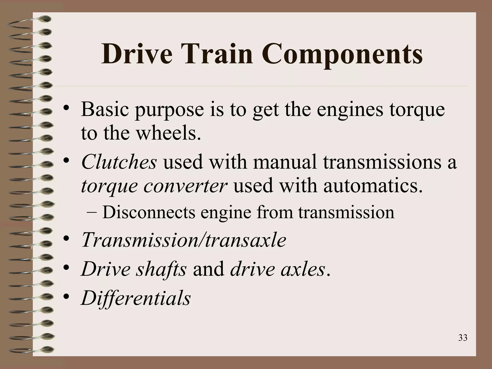 33
Drive Train Components
• Basic purpose is to get the engines torque
to the wheels.
• Clutches used with manual transmissions a
torque converter used with automatics.
– Disconnects engine from transmission
• Transmission/transaxle
• Drive shafts and drive axles.
• Differentials
 
