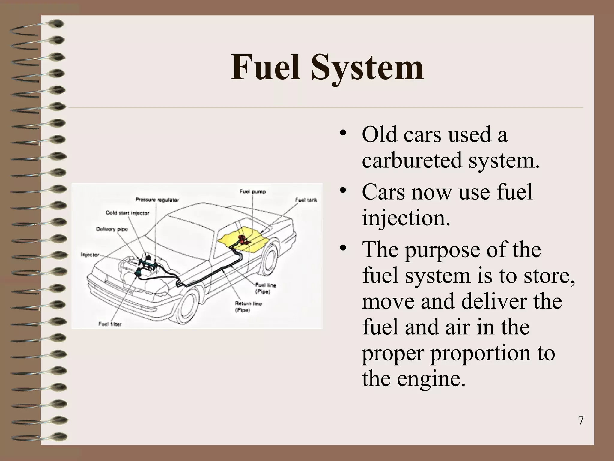 7
Fuel System
• Old cars used a
carbureted system.
• Cars now use fuel
injection.
• The purpose of the
fuel system is to store,
move and deliver the
fuel and air in the
proper proportion to
the engine.
 