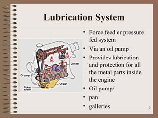 10
Lubrication System
• Force feed or pressure
fed system
• Via an oil pump
• Provides lubrication
and protection for all
the metal parts inside
the engine
• Oil pump/
• pan
• galleries
 