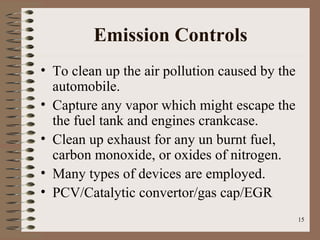 15
Emission Controls
• To clean up the air pollution caused by the
automobile.
• Capture any vapor which might escape the
the fuel tank and engines crankcase.
• Clean up exhaust for any un burnt fuel,
carbon monoxide, or oxides of nitrogen.
• Many types of devices are employed.
• PCV/Catalytic convertor/gas cap/EGR
 