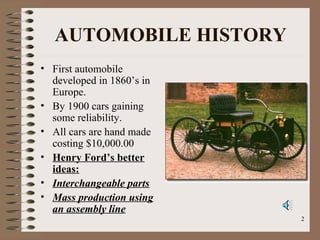 2
AUTOMOBILE HISTORY
• First automobile
developed in 1860’s in
Europe.
• By 1900 cars gaining
some reliability.
• All cars are hand made
costing $10,000.00
• Henry Ford’s better
ideas:
• Interchangeable parts
• Mass production using
an assembly line
 