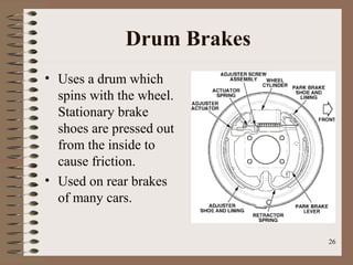 26
Drum Brakes
• Uses a drum which
spins with the wheel.
Stationary brake
shoes are pressed out
from the inside to
cause friction.
• Used on rear brakes
of many cars.
 