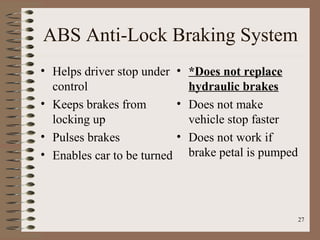 27
ABS Anti-Lock Braking System
• Helps driver stop under
control
• Keeps brakes from
locking up
• Pulses brakes
• Enables car to be turned
• *Does not replace
hydraulic brakes
• Does not make
vehicle stop faster
• Does not work if
brake petal is pumped
 
