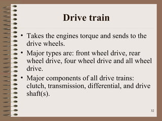 32
Drive train
• Takes the engines torque and sends to the
drive wheels.
• Major types are: front wheel drive, rear
wheel drive, four wheel drive and all wheel
drive.
• Major components of all drive trains:
clutch, transmission, differential, and drive
shaft(s).
 