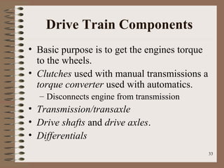 33
Drive Train Components
• Basic purpose is to get the engines torque
to the wheels.
• Clutches used with manual transmissions a
torque converter used with automatics.
– Disconnects engine from transmission
• Transmission/transaxle
• Drive shafts and drive axles.
• Differentials
 