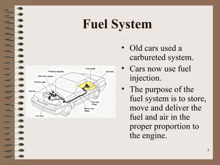 7
Fuel System
• Old cars used a
carbureted system.
• Cars now use fuel
injection.
• The purpose of the
fuel system is to store,
move and deliver the
fuel and air in the
proper proportion to
the engine.
 