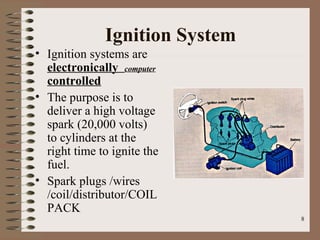 8
Ignition System
• Ignition systems are
electronically computer
controlled
• The purpose is to
deliver a high voltage
spark (20,000 volts)
to cylinders at the
right time to ignite the
fuel.
• Spark plugs /wires
/coil/distributor/COIL
PACK
 