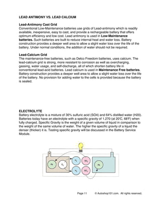 Page 11 © Autoshop101.com. All rights reserved.
LEAD ANTIMONY VS. LEAD CALCIUM
Lead-Antimony Cast Grid
Conventional Low-Maintenance batteries use grids of Lead-antimony which is readily
available, inexpensive, easy to cast, and provide a rechargeable battery that offers
optimum efficiency and low cost. Lead antimony is used in Low-Maintenance
batteries. Such batteries are built to reduce internal heat and water loss. Battery
construction provides a deeper well area to allow a slight water loss over the life of the
battery. Under normal conditions, the addition of water should not be required.
Lead-Calcium Grid
The maintenance-free batteries, such as Delco Freedom batteries, uses calcium. The
lead-calcium grid is strong, more resistant to corrosion as well as overcharging,
gassing, water usage, and self-discharge, all of which shorten battery life in
conventional lead-acid batteries. Lead calcium is used in Maintenance Free batteries.
Battery construction provides a deeper well area to allow a slight water loss over the life
of the battery. No provision for adding water to the cells is provided because the battery
is sealed.
ELECTROLYTE
Battery electrolyte is a mixture of 36% sulfuric acid (SO4) and 64% distilled water (H20).
Batteries today have an electrolyte with a specific gravity of 1.270 (at 20'C, 68'F) when
fully charged. Specific Gravity is the weight of a given volume of liquid in comparison to
the weight of the same volume of water. The higher the specific gravity of a liquid the
denser (thicker) it is. Testing specific gravity will be discussed in the Battery Service
Module.
 