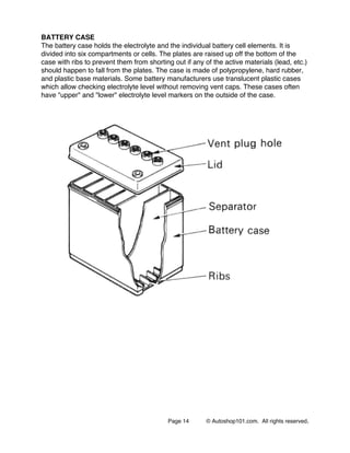 Page 14 © Autoshop101.com. All rights reserved.
BATTERY CASE
The battery case holds the electrolyte and the individual battery cell elements. It is
divided into six compartments or cells. The plates are raised up off the bottom of the
case with ribs to prevent them from shorting out if any of the active materials (lead, etc.)
should happen to fall from the plates. The case is made of polypropylene, hard rubber,
and plastic base materials. Some battery manufacturers use translucent plastic cases
which allow checking electrolyte level without removing vent caps. These cases often
have "upper" and "lower" electrolyte level markers on the outside of the case.
 