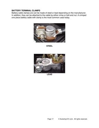 Page 17 © Autoshop101.com. All rights reserved.
BATTERY TERMINAL CLAMPS
Battery cable clamps are can be made of steel or lead depending on the manufacturer.
In addition, they can be attached to the cable by either crimp or bolt and nut. A crimped
one piece battery cable with clamp is the most common used today.
STEEL
LEAD
 