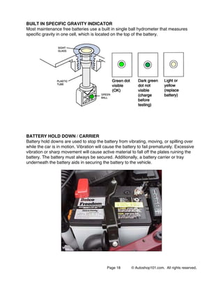Page 18 © Autoshop101.com. All rights reserved.
BUILT IN SPECIFIC GRAVITY INDICATOR
Most maintenance free batteries use a built in single ball hydrometer that measures
specific gravity in one cell, which is located on the top of the battery.
BATTERY HOLD DOWN / CARRIER
Battery hold downs are used to stop the battery from vibrating, moving, or spilling over
while the car is in motion. Vibration will cause the battery to fail prematurely. Excessive
vibration or sharp movement will cause active material to fall off the plates ruining the
battery. The battery must always be secured. Additionally, a battery carrier or tray
underneath the battery aids in securing the battery to the vehicle.
 