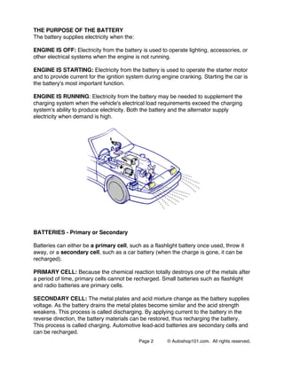 Page 2 © Autoshop101.com. All rights reserved.
THE PURPOSE OF THE BATTERY
The battery supplies electricity when the:
ENGINE IS OFF: Electricity from the battery is used to operate lighting, accessories, or
other electrical systems when the engine is not running.
ENGINE IS STARTING: Electricity from the battery is used to operate the starter motor
and to provide current for the ignition system during engine cranking. Starting the car is
the battery's most important function.
ENGINE IS RUNNING: Electricity from the battery may be needed to supplement the
charging system when the vehicle's electrical load requirements exceed the charging
system's ability to produce electricity. Both the battery and the alternator supply
electricity when demand is high.
BATTERIES - Primary or Secondary
Batteries can either be a primary cell, such as a flashlight battery once used, throw it
away, or a secondary cell, such as a car battery (when the charge is gone, it can be
recharged).
PRIMARY CELL: Because the chemical reaction totally destroys one of the metals after
a period of time, primary cells cannot be recharged. Small batteries such as flashlight
and radio batteries are primary cells.
SECONDARY CELL: The metal plates and acid mixture change as the battery supplies
voltage. As the battery drains the metal plates become similar and the acid strength
weakens. This process is called discharging. By applying current to the battery in the
reverse direction, the battery materials can be restored, thus recharging the battery.
This process is called charging. Automotive lead-acid batteries are secondary cells and
can be recharged.
 