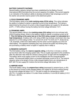 Page 21 © Autoshop101.com. All rights reserved.
BATTERY CAPACITY RATINGS
Several battery capacity ratings have been established by the Battery Council
International (BCl) that determine the current capacity of a battery. The current capacity
is an indication of the battery's ability to develop and deliver high amperage current to
the starter and provide reserve power to the electrical system.
1) COLD CRANKING AMPS
The first battery rating is the cold cranking amps (CCA) rating. This rating indicates
the ability of a battery to deliver a specified current at low temperature. The rating is
determined by the amount of current a fully charged battery can supply for 30 seconds
at 0'F (- 17.8'C) without having the battery terminal voltage fall below 7.2 V.
2) CRANKING AMPS
The second battery rating is the cranking amps (CA) rating (not to be confused with
COLD Cranking Amps), which is the battery's ability to deliver a cranking current at 32'
F. This CA Rating is the same test as in the CCA rating, except it is calculated at a
high temperature. A battery with a CA rating of 800 may confuse a technician who may
assume it is a CCA rating number. To convert CA at 32 'F to CCA at 0 'F, divide CA by
1.25. Example: a 650 CCA rated battery has the same current capacity as a 812 CA
rated battery. This apparent marketing ploy may confuse the public into thinking they
are purchasing a battery which is higher in capacity than it really is.
3) RESERVE CAPACITY
The third battery rating, the reserve capacity rating, is the time in minutes a vehicle
can be driven after the charging system fails. This is roughly equivalent to the conditions
after the alternator fails while the vehicle is being driven at night with the headlights on.
The battery alone must supply current to the headlights and the computer/ignition
system. The assumed battery load is a constant discharge current of 25 A. The reserve
capacity rating is the length of time a fully charged battery that is at a temperature of
80'F (26.7'C) can supply 25 A before the terminal voltage falls below 10.5 V.
4) AMPERE HOUR
The fourth battery rating, the ampere-hour rating (expressed in ampere-hours, or Ah)
is the amount of current a fully charged battery can supply for 20 hours without having
the terminal voltage fall below 10.5 V. This test is made at a temperature of 80'F
(26.7'C). If a battery can deliver 4 A under these conditions, it is an 80-Ah battery (4 A X
20 hours = 80 Ah).
 