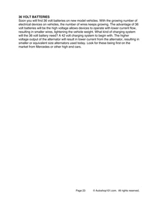 Page 23 © Autoshop101.com. All rights reserved.
36 VOLT BATTERIES
Soon you will find 36 volt batteries on new model vehicles. With the growing number of
electrical devices on vehicles, the number of wires keeps growing. The advantage of 36
volt batteries will be the high voltage allows devices to operate with lower current flow,
resulting in smaller wires, lightening the vehicle weight. What kind of charging system
will the 36 volt battery need? A 42 volt charging system to begin with. The higher
voltage output of the alternator will result in lower current from the alternator, resulting in
smaller or equivalent size alternators used today. Look for these being first on the
market from Mercedes or other high end cars.
 