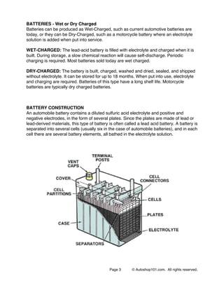Page 3 © Autoshop101.com. All rights reserved.
BATTERIES - Wet or Dry Charged
Batteries can be produced as Wet-Charged, such as current automotive batteries are
today, or they can be Dry-Charged, such as a motorcycle battery where an electrolyte
solution is added when put into service.
WET-CHARGED: The lead-acid battery is filled with electrolyte and charged when it is
built. During storage, a slow chemical reaction will cause self-discharge. Periodic
charging is required. Most batteries sold today are wet charged.
DRY-CHARGED: The battery is built, charged, washed and dried, sealed, and shipped
without electrolyte. It can be stored for up to 18 months. When put into use, electrolyte
and charging are required. Batteries of this type have a long shelf life. Motorcycle
batteries are typically dry charged batteries.
BATTERY CONSTRUCTION
An automobile battery contains a diluted sulfuric acid electrolyte and positive and
negative electrodes, in the form of several plates. Since the plates are made of lead or
lead-derived materials, this type of battery is often called a lead acid battery. A battery is
separated into several cells (usually six in the case of automobile batteries), and in each
cell there are several battery elements, all bathed in the electrolyte solution.
 