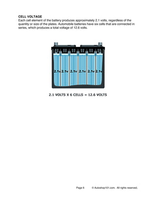 Page 6 © Autoshop101.com. All rights reserved.
CELL VOLTAGE
Each cell element of the battery produces approximately 2.1 volts, regardless of the
quantity or size of the plates. Automobile batteries have six cells that are connected in
series, which produces a total voltage of 12.6 volts.
 