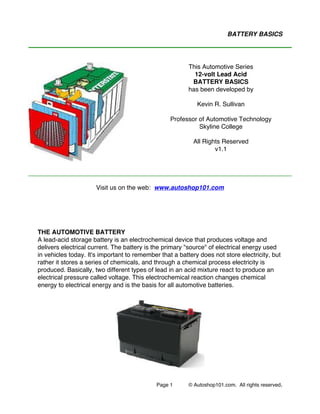 Page 1 © Autoshop101.com. All rights reserved.
BATTERY BASICS
Visit us on the web: www.autoshop101.com
THE AUTOMOTIVE BATTERY
A lead-acid storage battery is an electrochemical device that produces voltage and
delivers electrical current. The battery is the primary "source" of electrical energy used
in vehicles today. It's important to remember that a battery does not store electricity, but
rather it stores a series of chemicals, and through a chemical process electricity is
produced. Basically, two different types of lead in an acid mixture react to produce an
electrical pressure called voltage. This electrochemical reaction changes chemical
energy to electrical energy and is the basis for all automotive batteries.
This Automotive Series
12-volt Lead Acid
BATTERY BASICS
has been developed by
Kevin R. Sullivan
Professor of Automotive Technology
Skyline College
All Rights Reserved
v1.1
 