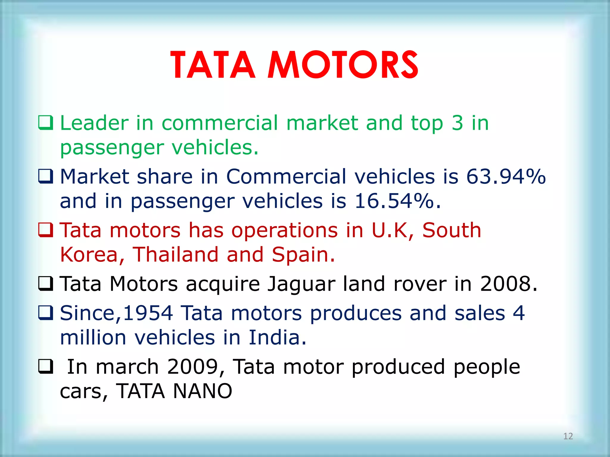 TATA MOTORS
 Leader in commercial market and top 3 in
  passenger vehicles.
 Market share in Commercial vehicles is 63.94%
  and in passenger vehicles is 16.54%.
 Tata motors has operations in U.K, South
  Korea, Thailand and Spain.
 Tata Motors acquire Jaguar land rover in 2008.
 Since,1954 Tata motors produces and sales 4
  million vehicles in India.
 In march 2009, Tata motor produced people
  cars, TATA NANO

                                                   12
 