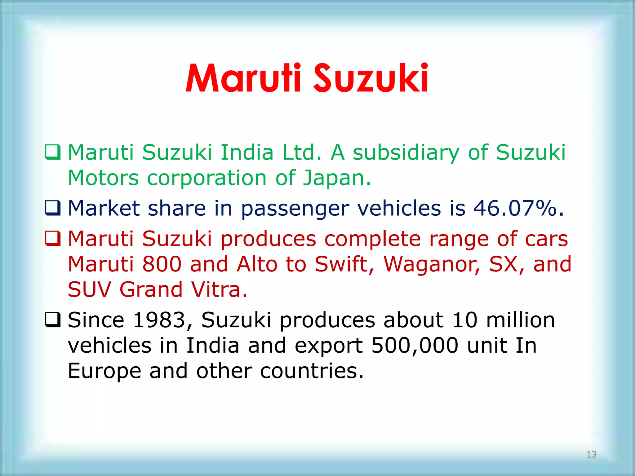 Maruti Suzuki
 Maruti Suzuki India Ltd. A subsidiary of Suzuki
  Motors corporation of Japan.
 Market share in passenger vehicles is 46.07%.
 Maruti Suzuki produces complete range of cars
  Maruti 800 and Alto to Swift, Waganor, SX, and
  SUV Grand Vitra.
 Since 1983, Suzuki produces about 10 million
  vehicles in India and export 500,000 unit In
  Europe and other countries.


                                                    13
 