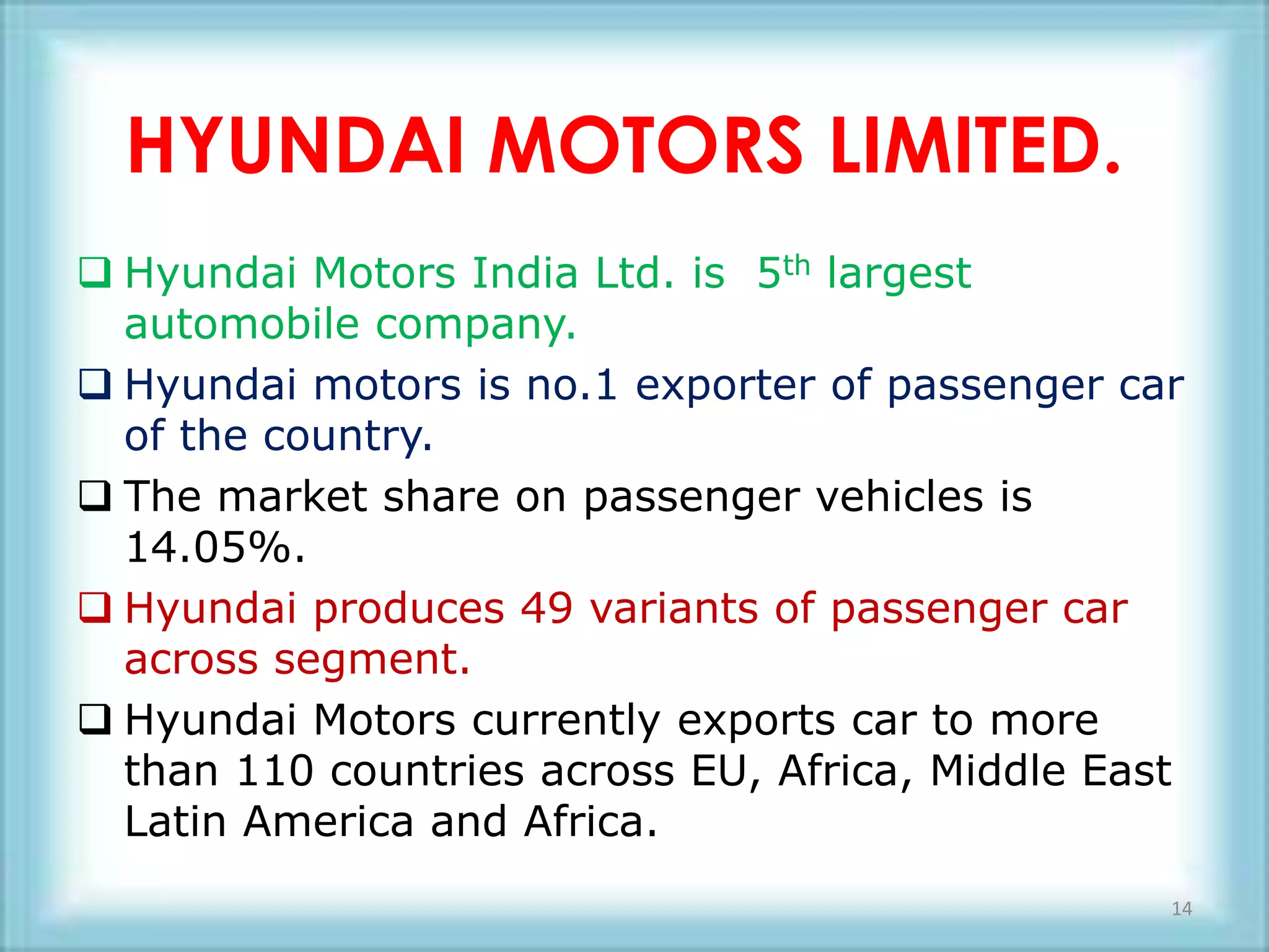 HYUNDAI MOTORS LIMITED.
 Hyundai Motors India Ltd. is 5th largest
  automobile company.
 Hyundai motors is no.1 exporter of passenger car
  of the country.
 The market share on passenger vehicles is
  14.05%.
 Hyundai produces 49 variants of passenger car
  across segment.
 Hyundai Motors currently exports car to more
  than 110 countries across EU, Africa, Middle East
  Latin America and Africa.
                                                  14
 