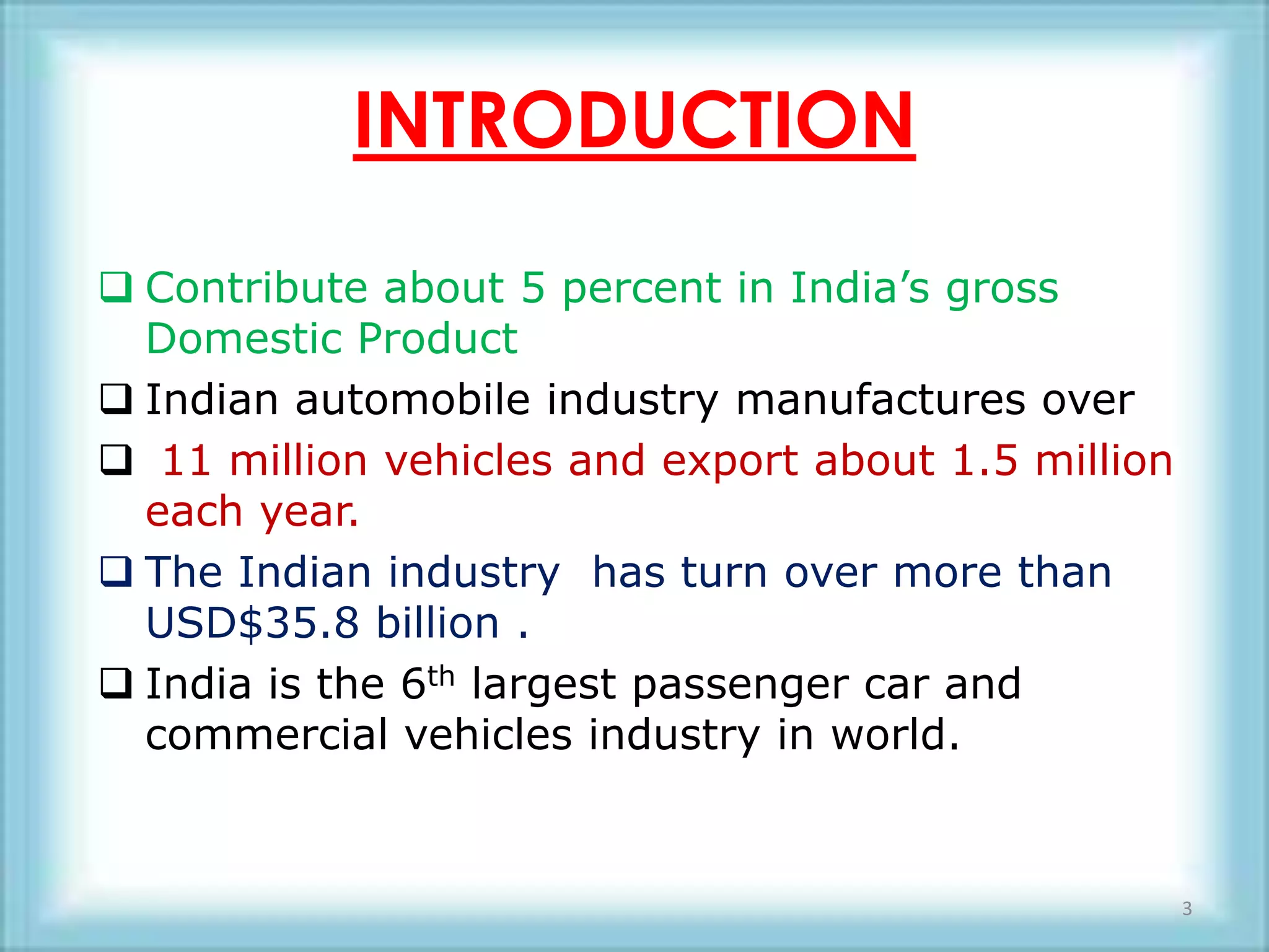 INTRODUCTION
 Contribute about 5 percent in India’s gross
  Domestic Product
 Indian automobile industry manufactures over
 11 million vehicles and export about 1.5 million
  each year.
 The Indian industry has turn over more than
  USD$35.8 billion .
 India is the 6th largest passenger car and
  commercial vehicles industry in world.


                                                     3
 
