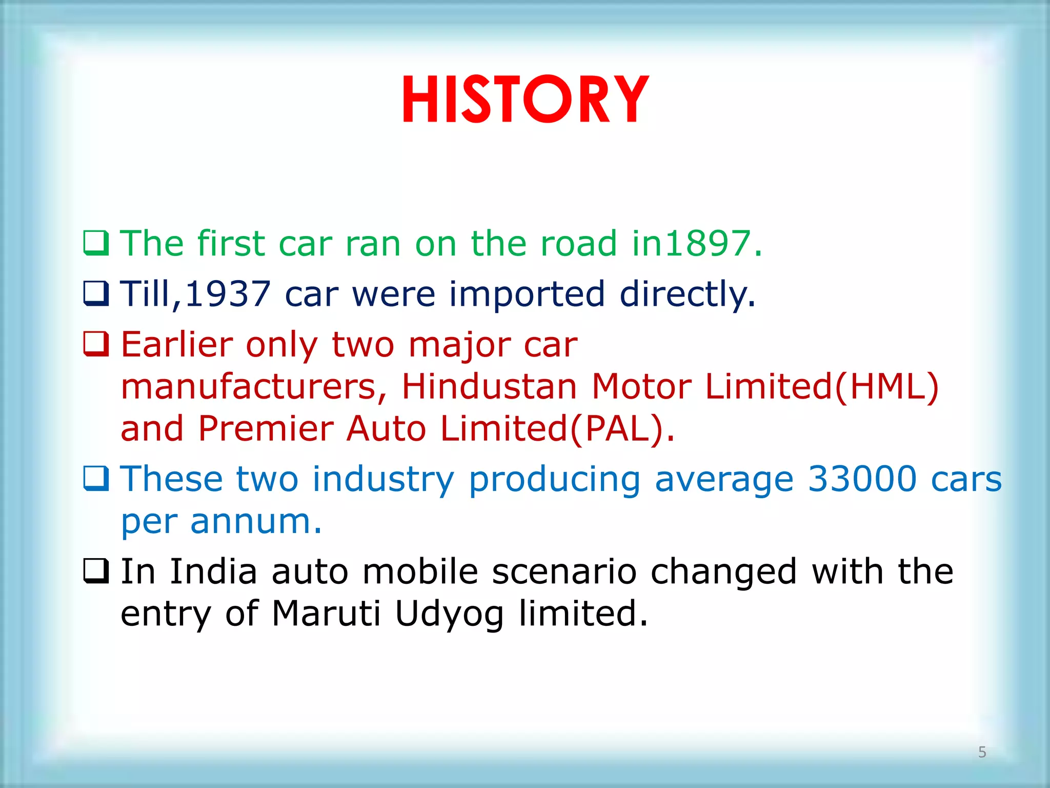 HISTORY

 The first car ran on the road in1897.
 Till,1937 car were imported directly.
 Earlier only two major car
  manufacturers, Hindustan Motor Limited(HML)
  and Premier Auto Limited(PAL).
 These two industry producing average 33000 cars
  per annum.
 In India auto mobile scenario changed with the
  entry of Maruti Udyog limited.


                                               5
 