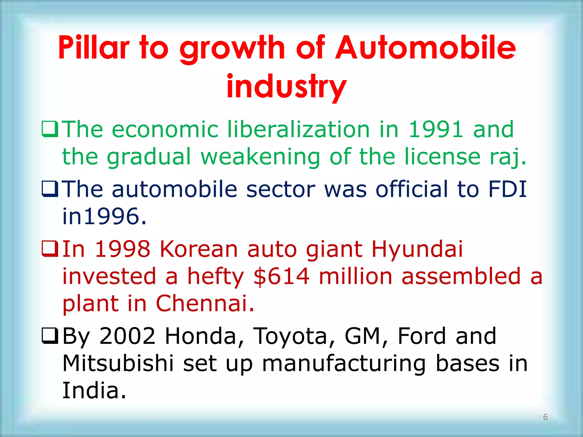 Pillar to growth of Automobile
              industry
The economic liberalization in 1991 and
 the gradual weakening of the license raj.
The automobile sector was official to FDI
 in1996.
In 1998 Korean auto giant Hyundai
 invested a hefty $614 million assembled a
 plant in Chennai.
By 2002 Honda, Toyota, GM, Ford and
 Mitsubishi set up manufacturing bases in
 India.
                                         6
 