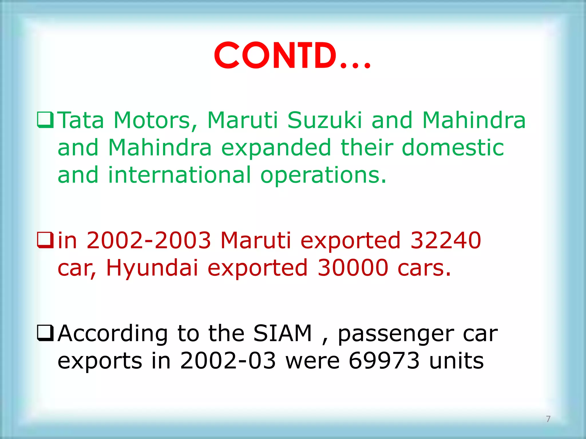 CONTD…
Tata Motors, Maruti Suzuki and Mahindra
 and Mahindra expanded their domestic
 and international operations.

in 2002-2003 Maruti exported 32240
 car, Hyundai exported 30000 cars.

According to the SIAM , passenger car
 exports in 2002-03 were 69973 units

                                           7
 