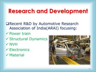 Research and Development

Recent R&D by Automotive Research
  Association of India(ARAI) focusing:
 Power train
 Structural Dynamics
 NVH
 Electronics
 Material


                                         10
 