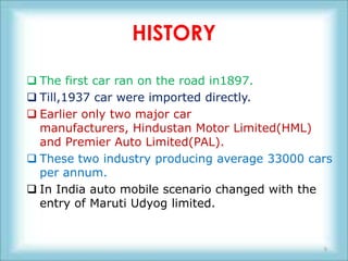 HISTORY

 The first car ran on the road in1897.
 Till,1937 car were imported directly.
 Earlier only two major car
  manufacturers, Hindustan Motor Limited(HML)
  and Premier Auto Limited(PAL).
 These two industry producing average 33000 cars
  per annum.
 In India auto mobile scenario changed with the
  entry of Maruti Udyog limited.


                                               5
 