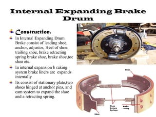Internal Expanding Brake
Drum
Construction.
In Internal Expanding Drum
Brake consist of leading shoe,
anchor, adjustor, Heel of shoe,
trailing shoe, brake retracting
spring brake shoe, brake shoe,toe
shoe etc.
In internal expansion b raking
system brake liners are expands
internally
Its consist of stationary plate,two
shoes hinged at anchor pins, and
cam system to expand the shoe
and a retracting spring.
 